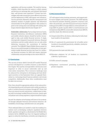 applications will become available. The need for interop-
erability—which describes the extent to which systems
and devices can exchange data, and interpret that shared
data—will become more important.103
Contact less tech-
nologies will make transactions more efficient and secure,
and the deployment of NFC will require new infrastruc-
ture for payments. Biometric data (the measurement and
statistical analysis of people’s physical and behavioral
characteristics) of the global population will continue to
grow in the coming years and will help with solving chal-
lenges related to digital identity (see Chapter 4).104
Stakeholder collaboration: Partnerships between banks,
financial institutions, microfinance institutions (MFIs)
and mobile industry players should be further encour-
aged to help scale mobile financial services. A single,
interoperable integrated framework between financial
institutions and the mobile industry can cut costs while
delivering consumers the convenience of banking
remotely. The ASBANC Digital Mobile Money project in
Peru is a successful example of collaboration in next-gen-
eration mobile financial services (see Case 5.1.). Achiev-
ing financial inclusion by 2030 will require extensive
collaboration and partnerships of this nature (SDG 17).
5.7 Conclusions
The success of future efforts towards ICT-enabled financial
services will depend on a number of factors, as described in
this chapter. The need for interoperability will become more
important in order to secure nationwide scale up and
cross-nation transactions. The e-commerce landscape must
be enhanced for enterprises in developing and least devel-
oped countries so that businesses there can upgrade them-
selves to a technology-based business platform and remain
competitive. Additionally, these other considerations must
be taken into account:
First, there should be appropriate policies at the national lev-
els integrating financial institutions with mobile providers in
order to achieve financial inclusion through ICT. Given that
there are several security and privacy- related issues in deal-
ing with technology-enabled financial services, clearly spelt
out policies and a strong regulatory regime should be in place.
Second, the adoption of technology will have to be accelerat-
ed through adequate financial and technical resources. Af-
fordability of technology will determine use and uptake.
Third, dedicated efforts are needed to create the enabling eco-
systems such as developing conducive regulations between
banks, operators and agents, as illustrated by the Modelo Peru
initiative led by ASBANC (see Case 5.1). Capacity building of
agents is critical for distribution networks and integration in
local communities and businesses and other locations.
5.8 Recommendations
ICT will expand online banking, payments, and support pub-
lic-sector budgets and transfer payments. The 2030 Agenda
sees financial inclusion (banking, payments, insurance and
other risk protection, and other financial services) as vital for
ending poverty (SDG 1), hunger (SDG 2), universal health cov-
erage (SDG 3), gender equality (SDG 5), small businesses and
entrepreneurship (SDG 8), sustainable infrastructure (SDG 9),
and other Goals. Key elements include:
(1)	Unique online ID for all citizens, following the India (Aad-
haar) model or its equivalent.
(2)	Use of e-payments by government for all public-sector
transfers to households (paychecks, subsidies, reimburse-
ments, salaries, etc.).
(3)	E-payments for taxes and other fees.
(4)	Education programs for all students on e-payments,
e-Identity, e-governance.
(5)	Public outreach campaign.
(6)	Regulatory environment promoting e-payments by
­private companies.
45 | ICT AND SDGS FINAL REPORT
 