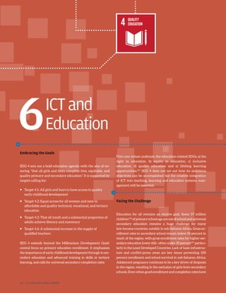 ICTand
Education
Embracing the Goals
SDG 4 sets out a bold education agenda with the aim of en-
suring “that all girls and boys complete free, equitable, and
quality primary and secondary education.” It is supported by
targets calling for:
ƒƒ Target 4.1: All girls and boys to have access to quality
early childhood development
ƒƒ Target 4.2: Equal access for all women and men to
affordable and quality technical, vocational, and tertiary
education
ƒƒ Target 4.3: That all youth and a substantial proportion of
adults achieve literacy and numeracy
ƒƒ Target 4.6: A substantial increase in the supply of
qualified teachers
SDG 4 extends beyond the Millennium Development Goals’
central focus on primary education enrollment. It emphasizes
the importance of early childhood development through to sec-
ondary education and advanced training in skills or tertiary
learning, and calls for universal secondary completion rates.
Five core values underpin the education-related SDGs: a) the
right to education, b) equity in education, c) inclusive
education, d) quality education and e) lifelong learning
opportunities.105
SDG 4 does not set out how its ambitious
objectives can be accomplished but the creative integration
of ICT into teaching, learning and education systems man-
agement will be essential.
Facing the Challenge
Education for all remains an elusive goal. Some 57 million
children106
ofprimaryschoolageareoutofschoolanduniversal
secondary education remains a huge challenge for many
low-income countries, notably in sub-Saharan Africa. Gross en-
rollment rates in secondary school remain below 50 percent in
much of the region, with gross enrollment rates for higher-sec-
ondary education lower still—often under 30 percent107
particu-
larly in the Least Developed Countries. Lack of basic infrastruc-
ture and conflict-prone areas are key issues preventing 100
percent enrollment and school survival in sub-Saharan Africa.
Adolescent pregnancy continues to be a key driver of dropouts
in the region, resulting in the exclusion of girls from secondary
schools.Evenwhengoodenrollmentandcompletionrateshave
6
46 | ICT AND SDGS FINAL REPORT
 