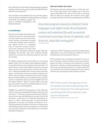 been achieved, this can be offset by natural disasters or political
uprising:inSyria,justtwoyearsofconflictafter2011effectively
erased 15 years of progress.108
The acceleration made possible by ICT has a key role to play in
overcoming these challenges by driving advances in all aspects
of education and helping to prepare stu-
dents to contribute meaningfully to the
Networked Society.
6.1 Introduction
Education is the single most important in-
vestment in long-term economic develop-
ment once basic issues of survival and es-
sential nutrition are addressed. Investing
in education and skills—often termed hu-
man capital—accounts for a significant
share of long-term economic growth109
and is now recognized to be even more
important than previously understood: quality education
throughout the lifecycle, from early childhood through
adulthood, is essential for achieving prosperous and inclu-
sive societies.
The MDGs recognized this, and the SDGs are carrying this
agenda further still. The MDGs made significant progress110
in paving the way for universal primary education with a 42
percent drop in out-of-school children of primary-school age
and an increase in the youth literacy rate from 89 to 91 per-
cent.111
Although the MDGs did not meet all their education
targets—and outcomes varied across regions—progress since
1999 in the net primary enrollment rate has been striking.
Between 1990 and 2012, the net enrollment ratio in primary
schools in sub-Saharan Africa more than doubled from 62 to
149 million children.112
Efforts to achieve MDG 2 have also
given the global community invaluable experience and in-
sight to draw on in achieving SDG 4.
UNESCO has underlined the importance of the education
sector for achieving sustainable development outcomes in all
other areas.113
To harness the potential of education, five key
areas for action were identified by global leaders at the World
Conference on Education for Sustainable Development in
­Japan114
in 2014: 1) advancing policy, 2) whole-institution
­approaches to learning and training environments, 3) in-
creasing capacities of educators and trainers, 4) empowering
and mobilizing youth, and 5) encouraging local communities
and municipal authorities to lead education for sustainable
development programs.
BAU won’t deliver the results
Conventional education programming—in which the num-
ber of classrooms, teachers and supplies grow at the busi-
ness-as-usual (BAU) rate—will not come close to achieving
SDG 4. In Africa, for example, the enrollment rate in upper
secondary education went from around 20 percent in 1999 to
35 percent in 2012.115
Continuing at that rate of improvement
might deliver a rise of 40-50 percent by 2030—far short of
the 100 percent rate envisioned in Target 4.1.
ICT’s accelerator role is a powerful mechanism in every as-
pect of education: teacher training, local curricula, local-lan-
guage instruction, monitoring and assessment of student
performance, education-systems management, coaching and
mentoring, and preparing students for a world in which ICT
is a necessity for successfully navigating their future careers
and lives and contributing to their national economies.
Education programs based on children’s home
languages have higher levels of participation,
success and enjoyment [As well as parental
involvement] and lower levels of repetition and
drop-out, especially among girls.”
(UIS and UNICEF, 2015)
With 3.1 billion people in the age group of 0–24,
the education sector will immediately impact the
lives of over 40 percent of the world’s population,
and will greatly affect the prospects for overall
economic development.
SOURCE: Data from the UNESCO Institute of Statistics website
47 | ICT AND SDGS FINAL REPORT
 