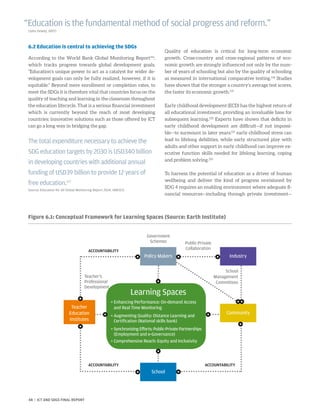 6.2 Education is central to achieving the SDGs
According to the World Bank Global Monitoring Report116
,
which tracks progress towards global development goals,
“Education’s unique power to act as a catalyst for wider de-
velopment goals can only be fully realized, however, if it is
equitable.” Beyond mere enrollment or completion rates, to
meet the SDGs it is therefore vital that countries focus on the
quality of teaching and learning in the classroom throughout
the education lifecycle. That is a serious financial investment
which is currently beyond the reach of most developing
countries; innovative solutions such as those offered by ICT
can go a long way in bridging the gap.
Quality of education is critical for long-term economic
growth. Cross-country and cross-regional patterns of eco-
nomic growth are strongly influenced not only by the num-
ber of years of schooling but also by the quality of schooling
as measured in international comparative testing.118
Studies
have shown that the stronger a country’s average test scores,
the faster its economic growth.119
Early childhood development (ECD) has the highest return of
all educational investment, providing an invaluable base for
subsequent learning.120
Experts have shown that deficits in
early childhood development are difficult—if not impossi-
ble—to surmount in later years:121
early childhood stress can
lead to lifelong debilities, while early structured play with
adults and other support in early childhood can improve ex-
ecutive function skills needed for lifelong learning, coping
and problem solving.122
To harness the potential of education as a driver of human
wellbeing and deliver the kind of progress envisioned by
SDG 4 requires an enabling environment where adequate fi-
nancial resources—including through private investment—
“Education is the fundamental method of social progress and reform.”
(John Dewey, 1897)
The total expenditure necessary to achieve the
SDG education targets by 2030 is USD340 billion
in developing countries with additional annual
funding of USD39 billion to provide 12 years of
free education.117
Source: Education for All Global Monitoring Report 2014, UNESCO
Learning Spaces
• 	Enhancing Performance: On-demand Access
	and Real Time Monitoring
• 	Augmenting Quality: Distance Learning and
	 Certification (National skills bank)
•	Synchronizing Efforts: Public-Private Partnerships
(Employment and e-Governance)
• 	Comprehensive Reach: Equity and Inclusivity
Teacher
Education
Institutes
ACCOUNTABILITY
Government
Schemes Public-Private
Collaboration
Industry
Community
School
Management
Committees
ACCOUNTABILITYACCOUNTABILITY
Teacher’s
Professional
Development
Policy Makers
School
Figure 6.1: Conceptual Framework for Learning Spaces (Source: Earth Institute)
48 | ICT AND SDGS FINAL REPORT
 