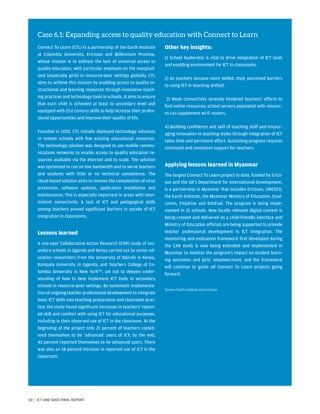Case 6.1: Expanding access to quality education with Connect to Learn
Connect To Learn (CTL) is a partnership of the Earth Institute
at Columbia University, Ericsson and Millennium Promise,
whose mission is to address the lack of universal access to
quality education, with particular emphasis on the marginal-
ized (especially girls) in resource-poor settings globally. CTL
aims to achieve this mission by enabling access to quality in-
structional and learning resources through innovative teach-
ing practices and technology tools in schools. It aims to ensure
that each child is schooled at least to secondary level and
equipped with 21st century skills to help increase their profes-
sional opportunities and improve their quality of life.
Founded in 2010, CTL initially deployed technology solutions
in remote schools with few existing educational resources.
The technology solution was designed to use mobile commu-
nications networks to enable access to quality education re-
sources available via the Internet and to scale. The solution
was optimized to run on low bandwidth and to serve teachers
and students with little or no technical competence. The
cloud-based solution aims to remove the complexities of virus
protection, software updates, application installation and
maintenance. This is especially important in areas with inter-
mittent connectivity. A lack of ICT and pedagogical skills
among teachers proved significant barriers in uptake of ICT
integration in classrooms.
Lessons learned
A one-year Collaborative Action Research (CAR) study of sec-
ondary schools in Uganda and Kenya carried out by senior ed-
ucation researchers from the University of Nairobi in Kenya,
Kampala University in Uganda, and Teachers College of Co-
lumbia University in New York125
, set out to deepen under-
standing of how to best implement ICT tools in secondary
schools in resource-poor settings. By systematic implementa-
tion of ongoing teacher professional development to integrate
basic ICT skills into teaching preparation and classroom prac-
tice, the study found significant increases in teachers’ report-
ed skill and comfort with using ICT for educational purposes,
including in their observed use of ICT in the classroom. At the
beginning of the project only 21 percent of teachers consid-
ered themselves to be ‘advanced’ users of ICT; by the end,
45 percent reported themselves to be advanced users. There
was also an 18 percent increase in reported use of ICT in the
classroom.
Other key insights:
1) School leadership is vital to drive integration of ICT tools
and enabling environment for ICT in classrooms.
2) As teachers became more skilled, their perceived barriers
to using ICT in teaching shifted.
3) Weak connectivity severely hindered teachers’ efforts to
find online resources; school servers populated with resourc-
es can supplement wi-fi routers.
4) Building confidence and skill of teaching staff and encour-
aging innovation in teaching styles through integration of ICT
takes time and persistent effort. Sustaining progress requires
continued and consistent support for teachers.
Applying lessons learned in Myanmar
The largest Connect To Learn project to date, funded by Erics-
son and the UK’s Department for International Development,
is a partnership in Myanmar that includes Ericsson, UNESCO,
the Earth Institute, the Myanmar Ministry of Education, Qual-
comm, FinjaFive and EduEval. The program is being imple-
mented in 31 schools. New locally relevant digital content is
being created and delivered on a child-friendly interface and
Ministry of Education officials are being supported to provide
teacher professional development in ICT integration. The
monitoring and evaluation framework first developed during
the CAR study is now being extended and implemented in
Myanmar to monitor the program’s impact on student learn-
ing outcomes and girls’ empowerment, and the framework
will continue to guide all Connect To Learn projects going
­forward.
Source: Earth Institute and Ericsson
50 | ICT AND SDGS FINAL REPORT
 