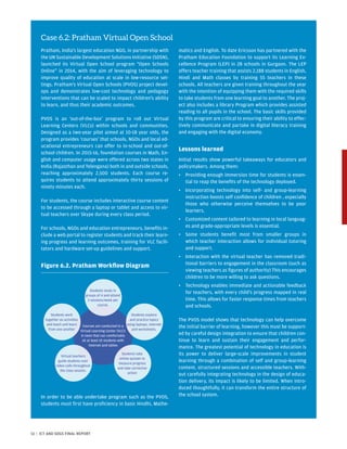 Case 6.2: Pratham Virtual Open School
Pratham, India’s largest education NGO, in partnership with
the UN Sustainable Development Solutions Initiative (SDSN),
launched its Virtual Open School program “Open Schools
Online” in 2014, with the aim of leveraging technology to
improve quality of education at scale in low-resource set-
tings. Pratham’s Virtual Open Schools (PVOS) project devel-
ops and demonstrates low-cost technology and pedagogy
interventions that can be scaled to impact children’s ability
to learn, and thus their academic outcomes.
PVOS is an ‘out-of-the-box’ program to roll out Virtual
Learning Centers (VLCs) within schools and communities.
Designed as a two-year pilot aimed at 10-18 year olds, the
program provides ‘courses’ that schools, NGOs and local ed-
ucational entrepreneurs can offer to in-school and out-of-
school children. In 2015-16, foundation courses in Math, En-
glish and computer usage were offered across two states in
India (Rajasthan and Telengana) both in and outside schools,
reaching approximately 2,500 students. Each course re-
quires students to attend approximately thirty sessions of
ninety minutes each.
For students, the course includes interactive course content
to be accessed through a laptop or tablet and access to vir-
tual teachers over Skype during every class period.
For schools, NGOs and education entrepreneurs, benefits in-
clude a web portal to register students and track their learn-
ing progress and learning outcomes, training for VLC facili-
tators and hardware set-up guidelines and support.
Figure 6.2. Pratham Workflow Diagram
In order to be able undertake program such as the PVOS,
students must first have proficiency in basic Hindhi, Mathe-
matics and English. To date Ericsson has partnered with the
Pratham Education Foundation to support its Learning Ex-
cellence Program (LEP) in 28 schools in Gurgaon. The LEP
offers teacher training that assists 2,188 students in English,
Hindi and Math classes by training 55 teachers in these
schools. All teachers are given training throughout the year
with the intention of equipping them with the required skills
to take students from one learning goal to another. The proj-
ect also includes a library Program which provides assisted
reading to all pupils in the school. The basic skills provided
by this program are critical to ensuring their ability to effec-
tively communicate and partake in digital literacy training
and engaging with the digital economy.
Lessons learned
Initial results show powerful takeaways for educators and
policymakers. Among them:
•	Providing enough immersion time for students is essen-
tial to reap the benefits of the technology deployed.
•	Incorporating technology into self- and group-learning
instruction boosts self confidence of children , especially
those who otherwise perceive themselves to be poor
learners.
•	Customized content tailored to learning in local languag-
es and grade-appropriate levels is essential.
•	Some students benefit most from smaller groups in
which teacher interaction allows for individual tutoring
and support.
•	Interaction with the virtual teacher has removed tradi-
tional barriers to engagement in the classroom (such as
viewing teachers as figures of authority) This encourages
children to be more willing to ask questions.
•	Technology enables immediate and actionable feedback
for teachers, with every child’s progress mapped in real
time. This allows for faster response times from teachers
and schools.
The PVOS model shows that technology can help overcome
the initial barrier of learning, however this must be support-
ed by careful design integration to ensure that children con-
tinue to learn and sustain their engagement and perfor-
mance. The greatest potential of technology in education is
its power to deliver large-scale improvements in student
learning through a combination of self and group-learning
content, structured sessions and accessible teachers. With-
out carefully integrating technology in the design of educa-
tion delivery, its impact is likely to be limited. When intro-
duced thoughtfully, it can transform the entire structure of
the school system.
Students work
together on activities
and teach and learn
from one another
Virtual teachers
guide students over
video-calls throughout
the class session.
Students take
online quizzes to
measure progress
and take corrective
action
Students explore
and practice topics
using laptops, Internet
and worksheets.
Students study in
groups of 4 and attend
3 sessions/week per
course.
Courses are conducted in a
Virtual Learning Center (VLC):
A room that can comfortably
sit at least 10 students with
Internet and tables
51 | ICT AND SDGS FINAL REPORT
 