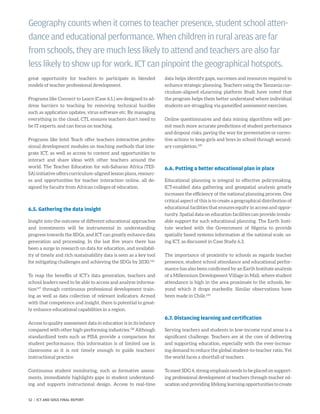 great opportunity for teachers to participate in blended
­models of teacher professional development.
Programs like Connect to Learn (Case 6.1.) are designed to ad-
dress barriers to teaching by removing technical hurdles
such as application updates, virus software etc. By managing
everything in the cloud, CTL ensures teachers don’t need to
be IT experts, and can focus on teaching.
Programs like Intel Teach offer teachers interactive profes-
sional development modules on teaching methods that inte-
grate ICT, as well as access to content and opportunities to
interact and share ideas with other teachers around the
world. The Teacher Education for sub-Saharan Africa (TES-
SA) initiative offers curriculum-aligned lesson plans, resourc-
es and opportunities for teacher interaction online, all de-
signed by faculty from African colleges of education.
6.5. Gathering the data insight
Insight into the outcome of different educational approaches
and investments will be instrumental in understanding
progress towards the SDGs, and ICT can greatly enhance data
generation and processing. In the last five years there has
been a surge in research on data for education, and availabil-
ity of timely and rich sustainability data is seen as a key tool
for mitigating challenges and achieving the SDGs by 2030.126
To reap the benefits of ICT’s data generation, teachers and
school leaders need to be able to access and analyze informa-
tion127
through continuous professional development train-
ing as well as data collection of relevant indicators. Armed
with that competence and insight, there is potential to great-
ly enhance educational capabilities in a region.
Access to quality assessment data in education is in its infancy
compared with other high-performing industries.128
Although
standardized tests such as PISA provide a comparison for
student performance, this information is of limited use in
classrooms as it is not timely enough to guide teachers’
instructional practice.
Continuous student monitoring, such as formative assess-
ments, immediately highlights gaps in student understand-
ing and supports instructional design. Access to real-time
data helps identify gaps, successes and resources required to
enhance strategic planning. Teachers using the Tanzania cur-
riculum-aligned eLearning platform Studi have noted that
the program helps them better understand where individual
students are struggling via gameified assessment exercises.
Online questionnaires and data mining algorithms will per-
mit much more accurate predictions of student performance
and dropout risks, paving the way for preventative or correc-
tive actions to keep girls and boys in school through second-
ary completion.129
6.6. Putting a better educational plan in place
Educational planning is integral to effective policymaking.
ICT-enabled data gathering and geospatial analysis greatly
increases the efficiency of the national planning process. One
critical aspect of this is to create a geographical distribution of
educational facilities that ensures equity in access and oppor-
tunity. Spatial data on education facilities can provide invalu-
able support for such educational planning. The Earth Insti-
tute worked with the Government of Nigeria to provide
spatially based systems information at the national scale, us-
ing ICT, as discussed in Case Study 6.3.
The importance of proximity to schools as regards teacher
presence, student school attendance and educational perfor-
mance has also been confirmed by an Earth Institute analysis
of a Millennium Development Village in Mali, where student
attendance is high in the area proximate to the schools, be-
yond which it drops markedly. Similar observations have
been made in Chile.130
6.7. Distancing learning and certification
Serving teachers and students in low-income rural areas is a
significant challenge. Teachers are at the core of delivering
and supporting education, especially with the ever-increas-
ing demand to reduce the global student-to-teacher ratio. Yet
the world faces a shortfall of teachers.
To meet SDG 4, strong emphasis needs to be placed on support-
ing professional development of teachers through teacher ed-
ucation and providing lifelong learning opportunities to create
Geography counts when it comes to teacher presence, student school atten-
dance and educational performance. When children in rural areas are far
from schools, they are much less likely to attend and teachers are also far
less likely to show up for work. ICT can pinpoint the geographical hotspots.
52 | ICT AND SDGS FINAL REPORT
 