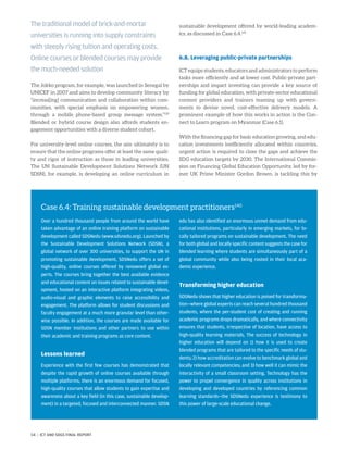 The Jokko program, for example, was launched in Senegal by
UNICEF in 2007 and aims to develop community literacy by
“increas[ing] communication and collaboration within com-
munities, with special emphasis on empowering women,
through a mobile phone-based group message system.”139
Blended or hybrid course design also affords students en-
gagement opportunities with a diverse student cohort.
For university-level online courses, the aim ultimately is to
ensure that the online programs offer at least the same quali-
ty and rigor of instruction as those in leading universities.
The UN Sustainable Development Solutions Network (UN
SDSN), for example, is developing an online curriculum in
sustainable development offered by world-leading academ-
ics, as discussed in Case 6.4.141
6.8. Leveraging public-private partnerships
ICT equips students, educators and administrators to perform
tasks more efficiently and at lower cost. Public-private part-
nerships and impact investing can provide a key source of
funding for global education, with private-sector educational
content providers and trainers teaming up with govern-
ments to devise novel, cost-effective delivery models. A
prominent example of how this works in action is the Con-
nect to Learn program on Myanmar (Case 6.1).
With the financing gap for basic education growing, and edu-
cation investments inefficiently allocated within countries,
urgent action is required to close the gaps and achieve the
SDG education targets by 2030. The International Commis-
sion on Financing Global Education Opportunity, led by for-
mer UK Prime Minister Gordon Brown, is tackling this by
The traditional model of brick-and-mortar
universities is running into supply constraints
with steeply rising tuition and operating costs.
Online courses or blended courses may provide
the much-needed solution
Case 6.4: Training sustainable development practitioners140
Over a hundred thousand people from around the world have
taken advantage of an online training platform on sustainable
development called SDSNedu (www.sdsnedu.org). Launched by
the Sustainable Development Solutions Network (SDSN), a
global network of over 300 universities, to support the UN in
promoting sustainable development, SDSNedu offers a set of
high-quality, online courses offered by renowned global ex-
perts. The courses bring together the best available evidence
and educational content on issues related to sustainable devel-
opment, hosted on an interactive platform integrating videos,
audio-visual and graphic elements to raise accessibility and
engagement. The platform allows for student discussions and
faculty engagement at a much more granular level than other-
wise possible. In addition, the courses are made available for
SDSN member institutions and other partners to use within
their academic and training programs as core content.
Lessons learned
Experience with the first few courses has demonstrated that
despite the rapid growth of online courses available through
multiple platforms, there is an enormous demand for focused,
high-quality courses that allow students to gain expertise and
awareness about a key field (in this case, sustainable develop-
ment) in a targeted, focused and interconnected manner. SDSN
edu has also identified an enormous unmet demand from edu-
cational institutions, particularly in emerging markets, for lo-
cally tailored programs on sustainable development. The need
for both global and locally specific content suggests the case for
blended learning where students are simultaneously part of a
global community while also being rooted in their local aca-
demic experience.
Transforming higher education
SDSNedu shows that higher education is poised for transforma-
tion—where global experts can reach several hundred thousand
students, where the per-student cost of creating and running
academic programs drops dramatically, and where connectivity
ensures that students, irrespective of location, have access to
high-quality learning materials. The success of technology in
higher education will depend on 1) how it is used to create
blended programs that are tailored to the specific needs of stu-
dents; 2) how accreditation can evolve to benchmark global and
locally relevant competencies; and 3) how well it can mimic the
interactivity of a small classroom setting. Technology has the
power to propel convergence in quality across institutions in
developing and developed countries by referencing common
learning standards—the SDSNedu experience is testimony to
this power of large-scale educational change.
54 | ICT AND SDGS FINAL REPORT
 