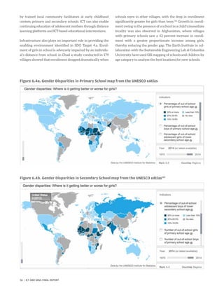 by trained local community facilitators at early childhood
centers, primary and secondary schools. ICT can also enable
continuing education of adolescent mothers through distance
learning platforms and ICT-based educational interventions.
Infrastructure also plays an important role in providing the
enabling environment identified in SDG Target 4.a. Enrol-
ment of girls in school is adversely impacted by an individu-
al’s distance from school: in Chad a study conducted in 179
villages showed that enrollment dropped dramatically when
schools were in other villages, with the drop in enrollment
significantly greater for girls than boys.146
Growth in enroll-
ment owing to the presence of a school in a child’s immediate
locality was also observed in Afghanistan, where villages
with primary schools saw a 42 percent increase in enroll-
ment with a greater proportionate increase among girls,
thereby reducing the gender gap. The Earth Institute in col-
laboration with the Sustainable Engineering Lab at Columbia
University have used GIS mapping of schools and children by
age category to analyze the best locations for new schools.
Figure 6.4a. Gender Disparities in Primary School map from the UNESCO eAtlas
Figure 6.4b. Gender Disparities in Secondary School map from the UNESCO eAtlas147
56 | ICT AND SDGS FINAL REPORT
 