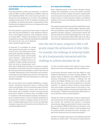 6.10. Students with learning disabilities and
special needs
Promoting inclusive societies and institutions, as called for
under the SDGs, includes amplifying accessibility to persons
with disabilities (PwDs). This entails removing barriers—so
that persons with disabilities can use ICTs—and establishing
enabling environments for ICT accessibility, including web
accessibility. By offering alternative communications links,
broadband technologies and services can help promote equal
opportunities for PwDs.148
ICT and computers in general have been shown to help chil-
dren with learning disabilities to make significant improve-
ment in phonological awareness, word recognition and let-
ter-naming skills.149
Adaptive technologies such as language
recognition (e.g. Dragon Naturally Speaking 8.0) and Braillex
2D screens for the poor can be deployed
where needed through the cloud.
In Denmark, IT accessibility for people
with impaired functionality is an import-
ant focus area in the achievement of joint
public goals regarding full digital commu-
nication between citizens and the public
sector. However, a 2010 Danish IT and
Telecom Agency’s ‘Webtjek’ survey of ac-
cessibility of public websites showed that
there was room for improvement: only a
little under half (48 percent) had few or no serious accessibil-
ity problems, while a little over half of websites surveyed (52
percent) had several functionalities or content that were not
accessible. Following the survey, information and consultan-
cy provision has been tightened up, and new e-learning mod-
ules on IT accessibility have been developed for a wide range
of public employees.
Key success factors have included establishing a compre-
hensive monitoring framework based on industry-wide
metrics and indicators. This is an important aspect of broad-
band and ICT deployment to ensure equal access for all.
Government web accessibility includes surveying existing
government websites to measure their accessibility levels
in compliance with international standards, and setting tar-
gets for implementation of web accessibility guidelines by
all government websites, including training of web devel-
opers. Valuable insights gained from surveys can help shape
strategies to improve current policies and activities for over-
coming the digital divide.150
6.11. Issues and challenges
Many challenges persist in the current education climate,
ranging from inequalities in access, low quality of teacher
training and curriculum, budget constraints, unstable politi-
cal environments, local policy disconnects, lack of coordinat-
ed data systems to collect education statistics, and deficient
childcare. A few issues and challenges within these areas are
discussed below.
The majority of governments around the world still do not pri-
oritize education in their national budgets. Education initia-
tives and institutions require significant resources to build up
impactful education programs. If governments allocate less
than the 20 percent recommended budget line to the educa-
tion sector, many education policies likely will not be able to
move forward. Additionally, governments still need to evalu-
ate their education policies with regards to local context,
taking into account local languages and cultural differences.
As previously discussed, experts note that deficits in early
childhood development can lead to lifelong debilities. The
negative impact of deficient early childhood healthcare on
education development is therefore a challenge that still
needs to be bridged. Globally, one in four children are still
short for their age—a sign of chronic deficiency in essential
nutrients.151
A number of drivers influence school dropout
rates, from broader contextual factors in the family or com-
munity, to teasing, bullying, interpersonal relationships and
mental health.152
Holistic interventions that address these ar-
eas are therefore critical in achieving SDG 4.
Though the world has made great strides in advancing pri-
mary education for all, the challenge of post-primary educa-
tion remains. The transition from primary to secondary
school remains disparate, particularly for lower income fam-
ilies. According to UNESCO’s Education for All report, in the
Phillippines, “69 percent of primary school graduates from
the poorest families continued into lower secondary, com-
pared with 94 percent from the richest households.”153
Another increasingly urgent issue is the challenge to provide
education in conflict zones.154
The dearth of trained teachers,
Over the next 15 years, progress in SDG 4 will
greatly impact the achievement of other SDGs.
For example, the challenge of achieving health
for all is fundamentally intersected with the
challenge to achieve education for all.
57 | ICT AND SDGS FINAL REPORT
 