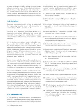 access to safe schools, and health issues all contribute to poor
education in conflict zones. Continued advocacy, interna-
tional action, as well as ICT initiatives such as remote learn-
ing, could be utilized as intermediary actions. However, the
unique challenges of bridging the gaps around providing sta-
ble education in conflict zones still need innovative solutions.
6.12. Conclusions
Innovative solutions that employ ICT will be fundamental
for empowering education leaders and communities to
achieve the goal of SDG 4, Education for all.
Achieving SDG 4 will require collaboration between local,
national and international stakeholders—both internal and
external to the schooling system—with shared accountability
and commitment to the common goal of universal, quality
education.
ICT services for remote distance learning and teacher train-
ing, education data collection, and other cases discussed in
this chapter will allow leaders and communities to address
issues of access and inequality in attaining human capital for
female, lower income, and special needs members of society.
Properly evaluated ICT interventions can enhance the po-
tential for a quality education by removing socio-economic
constraints, opportunity costs, language of instruction, and
preventing health deficiencies.
Greater focus on online learning must be matched with cred-
ible coursework certification to satisfy potential employers
and ensure entry into further education. Numerous organi-
zations are now attempting to provide credit equivalency or
certificates for online programs for acceptance by employers.
The success of SDG 4 will depend on innovative, multi-stake-
holder strategies to empower grassroots community leaders
to address the compelling shortages of trained teachers and
quality school curricula; to help curb dropout rates in second-
ary education by making it more affordable, practical and ac-
cessible; to improve access and quality of programs for early
childhood development; and to remove socio-economic con-
straints—such as disparity in gender roles, poverty, opportu-
nity costs of schooling, language of instruction and other in-
equities in educational opportunity based on ethnicity, local
violence and conflict, or special needs of individual children.
6.13. Recommendations
SDG 4 calls for the dramatic scale-up of quality education
from pre-K to secondary completion. This will be achievable
only with a powerful and intensive use of ICT for education,
by 2020 or earlier. With early and immediate targeted inter-
ventions, education can be transformed and SDG4 targets
achieved far more rapidly. Priority interventions include:
(1)	Connectivity of all schools, primary, secondary, and ter-
tiary, to mobile broadband.
(2)	National teacher training in ICT equipment and applica-
tions.
(3)	Development of online curriculum in local languages as
appropriate for lower levels, and national languages for
upper levels.
(4)	Training of students in ICTs (computers, coding, ICT appli-
cations, etc.) at all levels of schooling.
(5)	Development of and access to existing online courses
(MOOCs) for high-school and tertiary education, with ac-
companying print teaching materials.
(6)	Creation of free, online libraries with e-books, e-journals,
e-magazines for use in all low-income countries.
(7)	Introduction of online monitoring of schools (teacher par-
ticipation, student attendance, Internet usage, supplies
and inventory management).
(8)	E- or mobile payments for teacher salaries and other Min-
istry of Education outlays.
(9)	Deployment of Community Education Workers (CEWs)
akin to Community Health Workers (CHWs) to help
schoolchildren in need.
(10)	Use of video-linked classrooms to extend the reach of the
nation’s best teachers and schools.
(11)	 Online national testing of students at least once per year.
(12)	Real-time cloud-based policy dashboards for education
managers, including school enrollments, attendance,
and performance (including test scores).
(13)	ICT technologies for special needs, including voice recog-
nition, online Braille, and others.
(14)	Scholarships for students from developing countries, in-
cluding “vocational and information and communica-
tions technology, technical, engineering and scientific
programmes” (Target 4.b).
58 | ICT AND SDGS FINAL REPORT
 