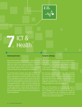 ICT
Health
Embracing the Goals
SDG 3: ‘Ensure healthy lives and promote wellbeing for all at
all ages’ not only targets access to basic health, but acknowl-
edges that health means enjoying wellbeing throughout
one’s life. It aims for an inclusive health delivery system in
which neither location, income, race nor gender represent
barriers for quality access to healthcare and wellbeing.155
Its 13 targets build on progress made under the MDGs and
reflect a new focus on non-communicable diseases (NCDs)
and the achievement of universal health coverage. While
SDG 3 is specifically focused on health, almost all the SDGs
are directly related to health or will contribute to health indi-
rectly—for example SDG 2 ‘end hunger, achieve food security
and improved nutrition …’, SDG 6, ‘to ensure availability and
sustainable management of water and sanitation for all’; SDG
13, ‘take urgent action to combat climate change and its im-
pacts’, and SDG 16, ‘peace, justice and strong institutions’, as
peace and stability positively impact the mental and physical
health of populations.
Facing the challenge
Over the past 15 years the MDGs advanced global health in
many areas, turning around the epidemics of HIV, malaria
and tuberculosis and increasing access to safe drinking water
as well as making substantial progress in reducing child
under-nutrition, maternal and child deaths and increasing
access to basic sanitation.156
But wide gaps still exist between—and within—countries,
and continuing effort is needed to reduce the rate of child
and maternal mortality. Over six million children still die
before their fifth birthday each year and the maternal mor-
tality ratio—the proportion of mothers that do not survive
childbirth compared to those who do—in developing regions
is 14 times higher than in developed regions.157
With new HIV infections on the decline, the target of
achieving universal access to treatment for HIV will be
more challenging. HIV is the leading cause of death for
women of reproductive age worldwide and adolescents
(aged 10–19) in Africa, and the second most common cause
of death among adolescents globally.158
7
60 | ICT AND SDGS FINAL REPORT
 
