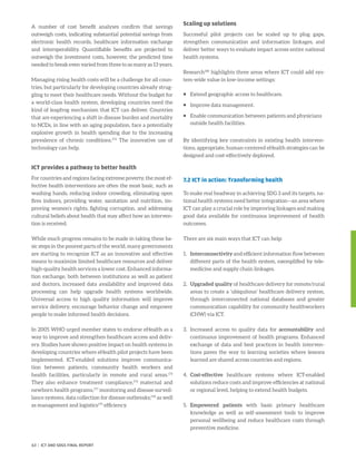 A number of cost benefit analyses confirm that savings
outweigh costs, indicating substantial potential savings from
electronic health records, healthcare information exchange
and interoperability. Quantifiable benefits are projected to
outweigh the investment costs, however, the predicted time
needed to break even varied from three to as many as 13 years.
Managing rising health costs will be a challenge for all coun-
tries, but particularly for developing countries already strug-
gling to meet their healthcare needs. Without the budget for
a world-class health system, developing countries need the
kind of leapfrog mechanism that ICT can deliver. Countries
that are experiencing a shift in disease burden and mortality
to NCDs, in line with an aging population, face a potentially
explosive growth in health spending due to the increasing
prevalence of chronic conditions.174
The innovative use of
technology can help.
ICT provides a pathway to better health
For countries and regions facing extreme poverty, the most ef-
fective health interventions are often the most basic, such as
washing hands, reducing indoor crowding, eliminating open
fires indoors, providing water, sanitation and nutrition, im-
proving women’s rights, fighting corruption, and addressing
cultural beliefs about health that may affect how an interven-
tion is received.
While much progress remains to be made in taking these ba-
sic steps in the poorest parts of the world, many governments
are starting to recognize ICT as an innovative and effective
means to maximize limited healthcare resources and deliver
high-quality health services a lower cost. Enhanced informa-
tion exchange, both between institutions as well as patient
and doctors, increased data availability and improved data
processing can help upgrade health systems worldwide.
Universal access to high quality information will improve
service delivery, encourage behavior change and empower
people to make informed health decisions.
In 2005 WHO urged member states to endorse eHealth as a
way to improve and strengthen healthcare access and deliv-
ery. Studies have shown positive impact on health systems in
developing countries where eHealth pilot projects have been
implemented. ICT-enabled solutions improve communica-
tion between patients, community health workers and
health facilities, particularly in remote and rural areas.175
They also enhance treatment compliance,176
maternal and
newborn health programs,177
monitoring and disease surveil-
lance systems, data collection for disease outbreaks;178
as well
as management and logistics179
efficiency.
Scaling up solutions
Successful pilot projects can be scaled up to plug gaps,
strengthen communication and information linkages, and
deliver better ways to evaluate impact across entire national
health systems.
Research180
highlights three areas where ICT could add sys-
tem-wide value in low-income settings:
ƒƒ Extend geographic access to healthcare.
ƒƒ Improve data management.
ƒƒ Enable communication between patients and physicians
outside health facilities.
By identifying key constraints in existing health interven-
tions, appropriate, human-centered eHealth strategies can be
designed and cost-effectively deployed.
7.2 ICT in action: Transforming health
To make real headway in achieving SDG 3 and its targets, na-
tional health systems need better integration—an area where
ICT can play a crucial role by improving linkages and making
good data available for continuous improvement of health
outcomes.
There are six main ways that ICT can help:
1.	Interconnectivity and efficient information flow between
different parts of the health system, exemplified by tele-
medicine and supply chain linkages.
2.	Upgraded quality of healthcare delivery for remote/rural
areas to create a ‘ubiquitous’ healthcare delivery system,
through interconnected national databases and greater
communication capability for community healthworkers
(CHW) via ICT.
3.	Increased access to quality data for accountability and
continuous improvement of health programs. Enhanced
exchange of data and best practices in health interven-
tions paves the way to learning societies where lessons
learned are shared across countries and regions.
4.	 Cost-effective healthcare systems where ICT-enabled
solutions reduce costs and improve efficiencies at national
or regional level, helping to extend health budgets.
5.	Empowered patients with basic primary healthcare
knowledge as well as self-assessment tools to improve
personal wellbeing and reduce healthcare costs through
preventive medicine.
63 | ICT AND SDGS FINAL REPORT
 
