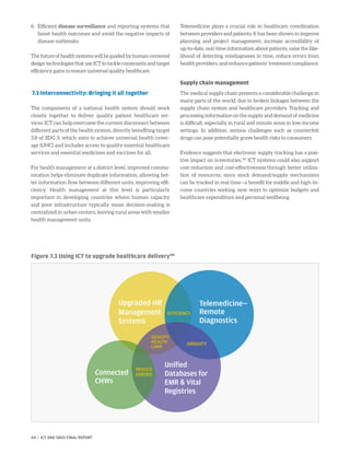 Figure 7.3 Using ICT to upgrade healthcare delivery181
6.	Efficient disease surveillance and reporting systems that
boost health outcomes and avoid the negative impacts of
disease outbreaks.
Thefutureofhealthsystemswillbeguidedbyhuman-centered
design technologies that use ICT to tackle constraints and target
efficiency gains to ensure universal quality healthcare.
7.3 Interconnectivity: Bringing it all together
The components of a national health system should work
closely together to deliver quality patient healthcare ser-
vices. ICT can help overcome the current disconnect between
different parts of the health system, directly benefiting target
3.8 of SDG 3, which aims to achieve universal health cover-
age (UHC) and includes access to quality essential healthcare
services and essential medicines and vaccines for all.
For health management at a district level, improved commu-
nication helps eliminate duplicate information, allowing bet-
ter information flow between different units, improving effi-
ciency. Health management at this level is particularly
important in developing countries where human capacity
and poor infrastructure typically mean decision-making is
centralized in urban centers, leaving rural areas with smaller
health management units.
Telemedicine plays a crucial role in healthcare coordination
between providers and patients. It has been shown to improve
planning and project management, increase accessibility of
up-to-date, real-time information about patients, raise the like-
lihood of detecting misdiagnoses in time, reduce errors from
healthproviders,andenhancepatients’treatmentcompliance.
Supply chain management
The medical supply chain presents a considerable challenge in
many parts of the world, due to broken linkages between the
supply chain system and healthcare providers. Tracking and
processing information on the supply and demand of medicine
is difficult, especially in rural and remote areas in low-income
settings. In addition, serious challenges such as counterfeit
drugs can pose potentially grave health risks to consumers.
Evidence suggests that electronic supply tracking has a posi-
tive impact on inventories.182
ICT systems could also support
cost reduction and cost-effectiveness through better utiliza-
tion of resources, since stock demand/supply mechanisms
can be tracked in real time—a benefit for middle and high-in-
come countries seeking new ways to optimize budgets and
healthcare expenditure and personal wellbeing.
Upgraded HR
Management
Systems
Telemedicine—
Remote
Diagnostics
Unified
Databases for
EMR  Vital
Registries
Connected
CHWs
EFFICIENCY
UBIQUITY
QUALITY
HEALTH
CARE
REDUCE
ERRORS
64 | ICT AND SDGS FINAL REPORT
 