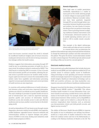 many low-income countries around the world is stymied
by insufficient healthcare budgets, lack of human resources,
inadequate infrastructure and the lack of strong communica-
tion linkages within the health system.
Evidence suggests that information processing through ICT
could be key to accelerating provision of health for all at a
macro level. According to research conducted by WHO,195
the
chief barrier to achieving UHC is economic. A rise in income
level and economic growth are necessities, allowing the pri-
vate sector to provide insurance for workers while increas-
ing per capita tax revenues to ensure the sustainability of the
system. Labor force capability and information processing
capacity to ensure good administration and correct provision
of health services are also important.
In countries with profound differences in health infrastruc-
ture between urban and rural areas, improved information
systems are critical to accelerate access to quality healthcare.
The main challenge to provision of quality health services is
lack of infrastructure and a need for improved exchange,
quantity, quality and accuracy of information. Quality
healthcare access also includes access to safe and effective
medicines and vaccines, another current barrier in the devel-
oping world.
As well as telemedicine, ICT can boost access through remote
diagnostics, electronic medical records (EMR), vital registries,
unified databases, upgraded human resources methods and
communication systems to improve linkages and perfor-
mance of CHW in rural areas. Scaling such initiatives could
greatly impact progress on SDG 3.
Remote diagnostics
With high rates of mobile penetration
worldwide, telemedicine is a reality in
many parts of the world, allowing people
in remote villages to enjoy quality health-
care delivery. Maternal mortality indica-
tors have been positively impacted
through ICT, not only through better com-
munication between healthcare providers
and mothers, but also thanks to innova-
tive devices that can perform remote diag-
nostics. There is growing interest in adapt-
ing traditional medical instruments such
as microscopes, ultrasound scanners, etc.
to mobile operating systems such as an-
droid or iOS to enable remote consulta-
tion.
One example is the digital stethoscope,
where audio and video are sent in real time
to a remote doctor who can determine the
position of the stethoscope using sound and ask the technician
to change the stethoscope’s position and relay instructions to
the patient. This gives the doctor crucial information needed
to make a remote diagnosis. The stethoscope also allows sound
recording so files can be sent for a second opinion.196
Electronic medical records
Interconnected and unified databases that include electronic
medical records (EMR) and vital registries enabled by ICT are
another means to enhance quality access to healthcare.
Using technology to track spending and measure outcomes
will be increasingly important in managing cost-constrained
health budgets. Healthcare information technology, such as
EMR and analytics software, can help standardize care,
improve outcomes and influence healthcare reimbursement.
Singapore launched the first phase of its National Electronic
Health Record (NEHR) system,197
OpenMRS. This allows
frontline health workers to access information from a pa-
tient’s health record using a mobile device and to add infor-
mation to the health record—for example, about field-based
tuberculosis treatment. Other systems, such as RapidSMS or
ChildCount+, might not be linked to a clinical file but can
maintain longitudinal client histories, such as antenatal
care documentation, infant and child growth records, and
digital vaccine records.198
The ability of Electronic Health Records (EHRs) to improve
the quality of care in ambulatory care settings was demon-
strated in a small series of studies conducted at four sites
(three U.S. medical centers and one in the Netherlands), ac-
cording to the National Institutes of Health in the US. The
Doctor using the digital stethoscope developed by EHAS Foundation
Source: http://www.ncbi.nlm.nih.gov/pmc/articles/PMC4197650/
66 | ICT AND SDGS FINAL REPORT
 