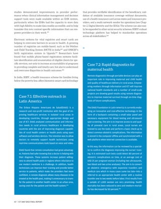 studies demonstrated improvements in provider perfor-
mance when clinical information management and decision
support tools were made available within an EHR system,
particularly when the EHRs had the capacity to store data
with high fidelity, to make data readily accessible, and to help
translate this into context-specific information that can em-
power providers in their work.199
Electronic systems for vital registries and smart cards are
helping to overcome barriers to access to health. A growing
number of registries are mobile-based, such as the Mother
and Child Tracking System (MCTS) in India200
and UNICEF’s
birth registration system in Uganda.201
Researchers have
found that mobile phone-based registration systems facili-
tate identification and enumeration of eligible clients for spe-
cific services, not only to increase accountability of programs
in providing complete and timely care, but also to understand
and overcome disparities in health outcomes.202
In India, RSBY, a health insurance scheme for families living
below the poverty line, offers biometric smart card technology
that provides verifiable identification of the beneficiary, vali-
dation of available insurance coverage without documents,
use of a health insurance card across states and insurance pro-
viders, and a multi-network vendor for operations (see Chap-
ter 2, Digital Identity and the SDGs). The scheme can also easi-
ly be expanded to other social security schemes. RSBY’s robust
technology platform has helped to standardize operations
across all stakeholders.204
,,
Case 7.1: Effective outreach in
Latin America
The Enlace Hispano Americano de Salud(EHAS) is a
research and non-profit institution with the goal of im-
proving healthcare services in isolated rural areas in
developing countries, through appropriate design and
use of ICT. EHAS analyzed communication and informa-
tion needs in rural primary healthcare in developing
countries with the aim of improving diagnosis capabili-
ties of rural health centers or health posts using open
software and wireless devices. The intention was to allow
doctors to remotely support health technicians using
real-time communications tools based on voice and video.
EHAS found that remote consultation had great advantag-
es. Patients feel safer knowing that a doctor is helping with
their diagnosis. These systems increase patient willing-
ness to attend health posts in regions where reluctance to
use modern medicine is a challenge. In addition, health
technicians can improve their training and provide better
service to patients, which make the providers feel more
confident. A remote diagnosis allows many diseases to be
treated at the health post, making it unnecessary to trans-
fer the patient to another health center in an urban area,
saving costs for the patient and the health system.203
Case 7.2: Rapid diagnostics for
maternal health
Remote diagnostics through portable devices can play an
important role in improving maternal and child health
and quality of healthcare delivery in rural areas. Empow-
ering mothers through information and ICT will improve
national health standards and a number of small-scale
projects are showing good results using remote diagnos-
tics to improve maternal survival through on-time diag-
nosis of future complications.
The EHAS Foundation in Latin America is currently evalu-
ating an innovative and cost-effective technology in the
form of a backpack containing a small solar panel and
necessary equipment for blood testing and ultrasound
spot screening. The aim is to improve access to and qual-
ity of prenatal care in rural areas. Local nurses are
trained to use the tools and perform a basic check-up to
detect common obstetric complications. The information
is stored in the computer offline and synchronized with a
web platform when Internet connection is available.
In this way, the information can be reviewed by a special-
ist to confirm the diagnosis improving the nurses’ train-
ing. It is estimated such tests could detect 80 percent of
obstetric complications on time, at an average cost of
USD 25 per pregnant woman (including two ultrasounds,
two blood and two urine analyses). The aim is to convert
an obstetric emergency—with expensive transfers and
medical care which in many cases come too late—into a
referral to an appropriate health center with a routine
transfer one to two weeks before labor. First results from
a sample of 1,000 women are very promising: health
mortality has been reduced to zero and newborn mortal-
ity has decreased by 50 percent.205
67 | ICT AND SDGS FINAL REPORT
 