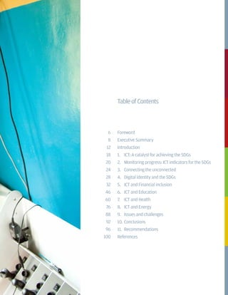 TableofContents
Foreword
Executive Summary
Introduction
1.	 ICT: A catalyst for achieving the SDGs
2.	 Monitoring progress: ICT indicators for the SDGs
3.	 Connecting the unconnected
4.	 Digital identity and the SDGs
5.	 ICT and Financial inclusion
6.	 ICT and Education
7.	 ICT and Health
8.	 ICT and Energy
9.	 Issues and challenges
10.	Conclusions
11.	 Recommendations
References
6
8
12
18
20
24
28
32
46
60
76
88
92
96
100
 