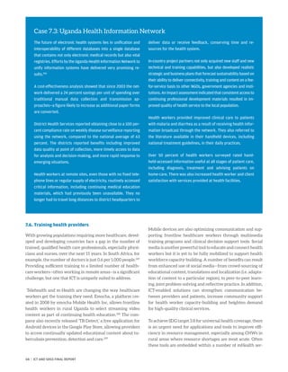 7.6. Training health providers
With growing populations requiring more healthcare, devel-
oped and developing countries face a gap in the number of
trained, qualified health care professionals, especially physi-
cians and nurses, over the next 15 years. In South Africa, for
example, the number of doctors is just 0.6 per 1,000 people.207
Providing sufficient training to a limited number of health-
care workers—often working in remote areas—is a significant
challenge, but one that ICT is uniquely suited to address.
Telehealth and m-Health are changing the way healthcare
workers get the training they need. Emocha, a platform cre-
ated in 2008 by emocha Mobile Health Inc, allows frontline
health workers in rural Uganda to select streaming video
content as part of continuing health education.208
The com-
pany also recently released ‘TB Detect,’ a free application for
Android devices in the Google Play Store, allowing providers
to access continually updated educational content about tu-
berculosis prevention, detection and care.209
Mobile devices are also optimizing communication and sup-
porting frontline healthcare workers through multimedia
training programs and clinical decision support tools. Social
media is another powerful tool to educate and connect health
workers but it is yet to be fully mobilized to support health
workforce capacity-building. A number of benefits can result
from enhanced use of social media—from crowd-sourcing of
educational content, translations and localization (i.e. adapta-
tion of content to a particular region), to peer-to-peer learn-
ing, joint problem-solving and reflective practice. In addition,
ICT-enabled solutions can strengthen communication be-
tween providers and patients, increase community support
for health worker capacity-building and heighten demand
for high-quality clinical services.
To achieve SDG target 3.8 for universal health coverage, there
is an urgent need for applications and tools to improve effi-
ciency in resource management, especially among CHWs in
rural areas where resource shortages are most acute. Often
these tools are embedded within a number of mHealth ser-
Case 7.3: Uganda Health Information Network
The future of electronic health systems lies in unification and
interoperability of different databases into a single database
that contains not only electronic medical records but also vital
registries. Efforts by the Uganda Health Information Network to
unify information systems have delivered very promising re-
sults.206
A cost-effectiveness analysis showed that since 2003 the net-
work delivered a 24 percent savings per unit of spending over
traditional manual data collection and transmission ap-
proaches—a figure likely to increase as additional paper forms
are converted.
District Health Services reported obtaining close to a 100 per-
cent compliance rate on weekly disease surveillance reporting
using the network, compared to the national average of 63
percent. The districts reported benefits including improved
data quality at point of collection, more timely access to data
for analysis and decision-making, and more rapid response to
emerging situations.
Health workers at remote sites, even those with no fixed tele-
phone lines or regular supply of electricity, routinely accessed
critical information, including continuing medical education
materials, which had previously been unavailable. They no
longer had to travel long distances to district headquarters to
deliver data or receive feedback, conserving time and re-
sources for the health system.
In-country project partners not only acquired new staff and new
technical and training capabilities, but also developed realistic
strategic and business plans that forecast sustainability based on
their ability to deliver connectivity, training and content on a fee-
for-service basis to other NGOs, government agencies and insti-
tutions.Animpactassessmentindicatedthatconsistentaccessto
continuing professional development materials resulted in im-
proved quality of health service to the local population.
Health workers provided improved clinical care to patients
with malaria and diarrhea as a result of receiving health infor-
mation broadcast through the network. They also referred to
the literature available in their handheld devices, including
national treatment guidelines, in their daily practices.
Over 50 percent of health workers surveyed rated hand-
held-accessed information useful at all stages of patient care,
including diagnosis, treatment and advising patients on
home-care. There was also increased health worker and client
satisfaction with services provided at health facilities.
68 | ICT AND SDGS FINAL REPORT
 