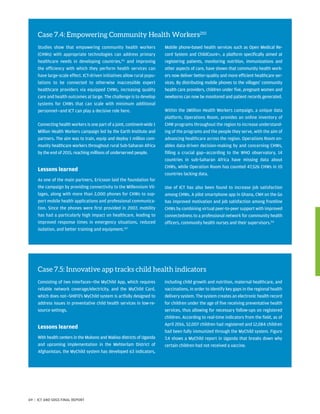 Case 7.4: Empowering Community Health Workers210
Studies show that empowering community health workers
(CHWs) with appropriate technologies can address primary
healthcare needs in developing countries,211
and improving
the efficiency with which they perform health services can
have large-scale effect. ICT-driven initiatives allow rural popu-
lations to be connected to otherwise inaccessible expert
healthcare providers via equipped CHWs, increasing quality
care and health outcomes at large. The challenge is to develop
systems for CHWs that can scale with minimum additional
personnel—and ICT can play a decisive role here.
Connecting health workers is one part of a joint, continent-wide 1
Million Health Workers campaign led by the Earth Institute and
partners. The aim was to train, equip and deploy 1 million com-
munity healthcare workers throughout rural Sub-Saharan Africa
by the end of 2015, reaching millions of underserved people.
Lessons learned
As one of the main partners, Ericsson laid the foundation for
the campaign by providing connectivity to the Millennium Vil-
lages, along with more than 2,000 phones for CHWs to sup-
port mobile health applications and professional communica-
tion. Since the phones were first provided in 2007, mobility
has had a particularly high impact on healthcare, leading to
improved response times in emergency situations, reduced
isolation, and better training and equipment.212
Mobile phone-based health services such as Open Medical Re-
cord System and ChildCount+, a platform specifically aimed at
registering patients, monitoring nutrition, immunizations and
other aspects of care, have shown that community health work-
ers now deliver better-quality and more efficient healthcare ser-
vices. By distributing mobile phones to the villages’ community
health care providers, children under five, pregnant women and
newborns can now be monitored and patient records generated.
Within the 1Million Health Workers campaign, a unique data
platform, Operations Room, provides an online inventory of
CHW programs throughout the region to increase understand-
ing of the programs and the people they serve, with the aim of
advancing healthcare across the region. Operations Room en-
ables data-driven decision-making by and concerning CHWs,
filling a crucial gap—according to the WHO observatory, 14
countries in sub-Saharan Africa have missing data about
CHWs, while Operation Room has counted 47,526 CHWs in 10
countries lacking data.
Use of ICT has also been found to increase job satisfaction
among CHWs. A pilot smartphone app in Ghana, CNH on the Go
has improved motivation and job satisfaction among frontline
CHWs by combining virtual peer-to-peer support with improved
connectedness to a professional network for community health
officers, community health nurses and their supervisors.213
Case 7.5: Innovative app tracks child health indicators
Consisting of two interfaces—the MyChild App, which requires
reliable network coverage/electricity, and the MyChild Card,
which does not—SHIFO’s MyChild system is artfully designed to
address issues in preventative child health services in low-re-
source settings.
Lessons learned
With health centers in the Mukono and Wakiso districts of Uganda
and upcoming implementation in the Mehterlam District of
Afghanistan, the MyChild system has developed 63 indicators,
including child growth and nutrition, maternal healthcare, and
vaccinations, in order to identify key gaps in the regional health
delivery system. The system creates an electronic health record
for children under the age of five receiving preventative health
services, thus allowing for necessary follow-ups on registered
children. According to real-time indicators from the field, as of
April 2016, 52,007 children had registered and 12,084 children
had been fully immunized through the MyChild system. Figure
7.4 shows a MyChild report in Uganda that breaks down why
certain children had not received a vaccine.
69 | ICT AND SDGS FINAL REPORT
 