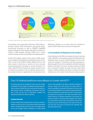 vice packages, such as Rwanda’s mUbuzima, which helps su-
pervisors monitor CHW performance and provide perfor-
mance-based incentives as well as UNICEF’s RapidSMS
program in Rwanda, which enables supervisors to monitor ex-
change of SMS messages between CHWs and a central
server to measure service accountability and responsiveness.214
Further ICT-enabled solutions that enhance CHW perfor-
mance abilities include digitized scheduling functions of Txt­
Alert as well as the MoTech ‘Mobile Midwife Service’ that
alerts nurses to clients due or overdue for care to prevent
missed appointments and delays in service provision.215
Fi-
nally, using ICT-driven solutions for support at point-of-care
can help ensure quality of care by reducing clinical errors—
for example, Commcare’s applications for smartphones at the
Millennium Villages use accurate electronic checklists to
improve CHWs’ performance and time management.
7.7 Accountability: Drilling down to the numbers
A big challenge for the SDGs is to address the lack of data that
made it difficult to track progress against the Millennium De-
velopment Goals to ensure existing initiatives can be moni-
tored and evaluated.219
Information and data processing en-
abled through ICT need to be available for all health initiatives
related to the SDGs, not only to evaluate outcomes by 2030,
but to constantly monitor the goals and take action when
needed to address problems and policy constraints if desired
milestones are not reached. Smart decision-making based on
Figure 7.4. Child Health status
An example of MyChild reporting in Uganda showing reasons why certain children had not received a vaccine.
Case 7.6: Making healthcare more efficient in Croatia with ICT216
Connecting 2,400 primary healthcare teams in the 20 counties
and capital of Croatia, Zagreb, the Healthcare Networking Infor-
mation System provides electronic reporting and booking, up-
dates patient records, and digitalizes prescriptions and refer-
rals, so they can be sent to pharmacies, hospitals and
laboratories without the need for printouts.
Lessons learned
Ericsson worked with the government of Croatia to provide a
solution to meet its aim of a more efficient health information
system. The government found that that the e-health system
met its aim of higher quality of healthcare in Croatia, health
services made available to all citizens and better utilization of
resources. Beside strict data security, the system offers re-
al-time accessibility to top quality information for all users and
it also achieved significant cost savings through dematerializa-
tion (for example, the e-prescription service can reduce paper
consumption by 50 percent)217
and makes more efficient use of
human resources. A lifecycle assessment of the system con-
ducted by Ericsson,218
found that taken together, the e-referral
and e-prescription services have the potential to reduce CO2
e
emissions by up to 15,000 tonnes per year while the two ser-
vices only add 330 tonnes of CO2
e/year from operation and
manufacturing activities.
70 | ICT AND SDGS FINAL REPORT
 