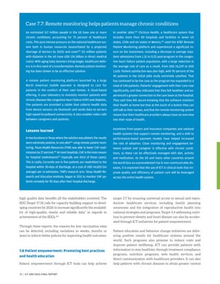 high quality data benefits all the stakeholders involved. The
SDG Target 17.18 calls for capacity-building support to devel-
oping countries by 2020, to increase significantly the availabil-
ity of high-quality, timely and reliable data,” in regards to
achievement of the SDGs.226
Through these reports, the reasons for low vaccination rates
can be detected, including variations in weeks, months or
years to inform better policies for improving health outcomes.
7.8 Patient empowerment: Promoting best practices
and health education
Patient empowerment through ICT tools can help achieve
target 3.7 by ensuring universal access to sexual and repro-
ductive healthcare services, including family planning
awareness and the integration of reproductive health into
national strategies and programs. Target 3.4 addressing nutri-
tion to prevent obesity and heart disease can also be acceler-
ated through ICT initiatives for patient empowerment.
Patient education and behavior change initiatives are deliv-
ering positive results for healthcare systems around the
world. Such programs also promise to reduce costs and
improve patient wellbeing. ICT can provide patients with
information to stay healthier, through treatment compliance
programs, nutrition programs, web health services, and
direct communication with healthcare providers. It can also
help patients with chronic diseases to attain greater control
Case 7.7: Remote monitoring helps patients manage chronic conditions
An estimated 117 million people in the US have one or more
chronic conditions, accounting for 75 percent of healthcare
costs. This puts intense pressure on the national healthcare sys-
tem both in human resources (exacerbated by a projected
shortage of doctors by 2025) and costs220
(21 million patients
with diabetes in the US have USD 176 billion in direct medical
costs). With aging baby boomers living longer, healthcare deliv-
ery is in dire need of a transformation. Remote patient monitor-
ing has been shown to be an effective solution.
A remote patient monitoring platform launched by a large
North American mobile operator is designed to care for
patients in the comfort of their own homes. A cloud-based
offering, it uses telemetry to remotely monitor patients with
chronic diseases like congestive heart failure (CHF) and diabetes.
The patients are provided a tablet that collects health data
from device sensors via bluetooth and sends data to servers
high-speed broadband connectivity. It also enables video calls
between caregivers and patients.
Lessons learned
IntwolocationsinTexaswherethesolutionwaspiloted,theresults
were extremely positive. In one pilot221
using remote patient moni-
toring, Texas Health Resources (THR) was able to lower CHF read-
missionsby27percent.222
Atmosthospitals,CHFisthemainreason
for hospital readmissions223
(typically one third of those cases).
This is costly. Currently one in five patients are readmitted to the
hospital within 30-days of discharge, at a cost of USD 14,000 (on
average) per re-admission. THR’s research arm, Texas Health Re-
search and Education Institute, began in 2011 to monitor CHF pa-
tients remotely for 90 days after their hospital discharge.
In another pilot,224
Christus Health, a healthcare system that
includes more than 40 hospitals and facilities in seven US
states, Chile and six states in Mexico,225
used the ATT Remote
Patient Monitoring platform and experienced a significant re-
turn on the investment, including a decrease in average inpa-
tient admissions from 1.31 to 0.25 post-program in the conges-
tive heart failure patient population, with a large reduction in
the average cost of care as a result, from USD 14,229 to USD
1,626. Patient satisfaction was also high, with 95 percent of the
45 patients in the initial pilot study extremely satisfied. That
has continued to be the case as the program has expanded to a
total of 140 patients. Patients’ engagement with their care rose
significantly, and they indicated that they felt healthier and ex-
perienced a greater connection to the care team at the hospital.
They said they felt secure knowing that the software monitors
their health at home but that at the touch of a button they can
still talk to their nurses, and that the remote monitoring system
means that their healthcare providers always have an overview
into their state of health.
Incentives from payers and insurance companies and national
health systems that support remote monitoring, and a shift to
performance-based payment models have helped increased
the rate of adoption. Close monitoring and engagement be-
tween patient and caregiver is effective with chronic condi-
tions, as these can be effectively managed with diet, activity
and medication. As the US and many other countries around
the world face an unprecedented rise in non-communicable dis-
eases, it is expected that the use of ICT in clinical tools that im-
prove quality and efficiency of patient care will be leveraged
across the entire health system.
71 | ICT AND SDGS FINAL REPORT
 