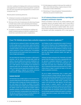 over their conditions by helping with continuous monitoring
and suggestions for treatment, improving patients’ quality of
life. One such innovation gaining popularity is remote moni-
toring (see case 7.7).
Remote patient monitoring allows for:
ƒƒ A clinician to monitor at-risk patients’ key vital signs at
home preventing initial hospitalizations.
ƒƒ Decrease in the rate of readmissions by detecting changes
in health status earlier and accelerating interventions,
improving the long-term health of the chronically ill and
effectively managing costs.
ƒƒ A caregiver to monitor the blood glucose readings and
weight of diabetes patients to identify compliance and
trends that could otherwise lead to complications.
ƒƒ At-risk pregnancy patient to decrease the number of
office visits while providing a regular stream of vital
information to their obstetrician.
ƒƒ Monitoring of “rising risk patients” that genetically or
otherwise are prone to health issues.
7.9. ICT enhances disease surveillance, reporting and
emergency and disaster response
Disease surveillance will be key for ending epidemics and
managing national and global health risks to reach SDG 3
Targets 3.3 and 3.d. To strengthen national capacity for early
warning and risk reduction of global health risks, and en-
hance timely, targeted medical response in the event of natu-
ral disasters and other emergencies, ICT is vital, given its
Case 7.8: Mobile phone data unlocks response to cholera epidemic227
In 2010 Haiti had an outbreak of cholera—the largest epidemic
to strike a single country in recent history—right on the heels of
the devastating earthquake which left hundreds of thousands
of people homeless and on the move. Haiti had not endured a
cholera outbreak for at least a hundred years. The population
had no immunity and the health system had no previous expe-
rience of large-scale epidemics.
The team behind the Flowminder Foundation, an NGO based in
Stockholm, with the mission of improving public health and
welfare in low-and middle-income countries, established a col-
laboration with mobile operator Digicel Haiti, providing analy-
ses to relief agencies on the distribution and movements of
displaced people after the earthquake. Working with govern-
ments, inter-governmental organizations and NGOs, Flowmind-
er collects, aggregates, integrates and analyzes anonymous
mobile operator, satellite and household survey data.
Lessons learned
The Flowminder team provided analyses on the movements of an-
onymisedmobilephonestoallreliefagencies,showingtheareasin
whichlargenumbersofpeopleweremovingsothehealthcaresys-
tem could respond more effectively. An analysis of the project
showed that mobile phone mobility patterns enabled prediction of
the epidemic spread more accurately than standard models of
population movement. As well as predicting risk of new outbreaks
in an area, Flowminder’s ensuing academic work showed that mo-
bile data was correlated to the size of an ensuing outbreak—vital
insight for strategic targeting of healthcare resources.
Such findings can help in preventing future spread of new pan-
demic strains of influenza or other emerging pathogens, crucial
in stopping new strains during the first critical phase of an epi-
demic when the outbreak is still confined to a small area. To scale
this method, resource-poor countries need support to establish
basic but robust disease notification systems. Here again, ICT
plays a vital role.
Following the Nepal earthquake 2015, Flowminder and mobile
operator Ncell, the largest in the country, responded with a sim-
ilar approach to population displacement228
thanks to a rap-
id-response capacity set up to deal with earthquakes just a
week before the quake struck. Flowminder used population
data in combination with Ncell anonymized data from 12 million
mobile phones in Nepal to quantify the impact of the earth-
quake on population movements.
The use of mobile communications data to support public
health and response to disease outbreak, disease surveillance
and reporting is becoming indispensable. In the case of the Hai-
ti earthquake, the Flowminder team analyzed the movements
of two million anonymous mobile phones, providing critical
support to the UN and other relief agencies. The team subse-
quently showed in academic research229
that these mobile
phone movements corresponded closely to the real mobility of
the population after the earthquake and that general popula-
tion mobility before the earthquake could be used to predict
post-earthquake population displacement patterns, providing a
valuable opportunity to prepare relief activities before disas-
ters strike.
72 | ICT AND SDGS FINAL REPORT
 