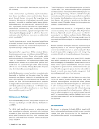 ­capacity for real-time updates, data collection, reporting and
data analytics.
Mobile communication is particularly important in infec-
tious disease surveillance, since most infectious diseases
spread through human movement. By integrating large
numbers of data sources, including data from mobile phone
operators, it is possible to model and predict spread of infec-
tious diseases more effectively, without the limitations of la-
tency, high cost and financial barriers to care typical of estab-
lished sources. Crowdsourcing data allows researchers to
gather data in near-real time, as people are diagnosed or even
before diagnosis. Engaging people in infectious disease re-
porting also helps them become more aware of and involved
in their own health.230
Case 7.8 shows how use of mobile phone data helped battle
an outbreak of cholera in Haiti after the 2010 earthquake and
assisted health workers and humanitarian organizations to
respond to the Nepal earthquake in 2015.
Organizations have begun to use SMS as a method of infec-
tious disease reporting and surveillance. After a 2009 earth-
quake in Sichuan province, China, when regular public
health communication channels were damaged, the Chinese
Center for Disease Control and Prevention distributed solar
powered mobile phones231
to local healthcare agencies in af-
fected areas. The phones were pre-loaded with necessary
software and one week after delivery, the number of reports
being filed returned to pre-earthquake levels.
Unified SMS reporting systems have been recognized as in-
dispensable in the Ebola and Zika virus crises. The mobile
phone reporting platform, RapidPro, is an example of a cloud-
based, multi-language platform launched by UNICEF and
partners that pools SMS information from health providers
on the ground, to help immediately monitor, track and count-
er the Ebola epidemic. Since its launch, over 20 million mes-
sages have been sent to/from beneficiaries in more than a
dozen countries around the world.232
7.10. Issues and challenges
A concerted effort by countries is required to recognize and
overcome key challenges towards achieving the health-re-
lated SDGs.
The MDGs made significant progress in addressing some
major global health challenges, but there is still a great deal
of work to be done, particularly in developing regions of the
world. Maternal and child mortality, basic sanitation, HIV
infections, and child under-nutrition continue to require
serious attention.
Other challenges are currently being recognized as crucial to
tackle in the SDG era, such as the lack of data on global health
and the outcome of interventions. Without bridging the data
gap, the tracking of existing initiatives and forthcoming dis-
ease epidemics will continue to vary in effectiveness. Given
the increasing global migrations and movements of popula-
tions, diseases will continue to spread across the globe, and
therefore robust ICT-enabled disease tracking systems are
necessary to overcome this challenge.
Non-Communicable Diseases (NCDs) are growing in signifi-
cance as a challenge for achieving the SDGs. As previously
discussed, NCDs such as heart disease, cancer and diabetes
accounting for two-thirds of deaths worldwide. Additionally,
with more sedentary lifestyles becoming more prevalent in
many societies, NCDs could pose an even larger challenge in
the future.
Another persistent challenge is the lack of provision of qual-
ity health services in less developed regions, generally be-
cause of lack of infrastructure or government policy. Pub-
lic-private partnerships can play a decisive role in improving
provision of health services and medicines in these regions.
Linked to the above challenge is the issue of health manage-
ment, which is important at all levels, whether public or pri-
vate. In developing countries where proper infrastructure as
well as human capacity to deliver health services is scarce, it
is important for governments to create interconnected sys-
tems of health management. Special attention will need to be
focused on rural areas, since health management deci-
sion-making generally occurs in urban areas.
Meeting the SDG on health will also require concerted atten-
tion to the issues of human resource capacity, poor infra-
structure, mismanagement, disconnected health systems,
and lack of efficiency. Finally, lowering the cost of healthcare
in order to ensure universal health coverage will be a chief
barrier to overcome. A fundamental shift in health financing,
insurance provisions, and cost of health services will have to
occur in order to provide universal health coverage. Leverag-
ing ICT to improve efficiency within the health services sup-
ply chain and to lower costs will be fundamental in tackling
this challenge.
7.11. Conclusions
The journey to achieving the health SDGs is fraught with
many challenges for low-income and high-income countries,
ranging from poor infrastructure to the prevalence of
non-communicable diseases, as discussed above.
73 | ICT AND SDGS FINAL REPORT
 