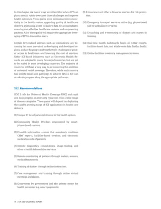 In this chapter, six mains ways were identified where ICT can
play a crucial role to overcome those challenges and improve
health outcomes. Those paths were increasing interconnec-
tivity in the health system, upgrading quality of healthcare
delivery, increasing access to quality data for accountability,
ensuring cost-effective healthcare systems, and empowering
patients. All of these paths will require the appropriate lever-
aging of ICT in innovative ways.
Certain ICT-enabled services such as telemedicine are be-
coming far more prevalent in developing and developed re-
gions, and are helping to address the twin challenges of great-
er access to healthcare and lowering the cost of services.
Other ICT-based initiatives, such as Electronic Health Re-
cords, are adopted in many developed countries, but are yet
to be scaled in most developing countries. The majority of
countries still have a long way to go in meeting the ambition
of universal health coverage. Therefore, while each country
has specific issues and pathways to achieve SDG 3, ICT can
accelerate progress along the appropriate pathways.
7.12. Recommendations
SDG 3 calls for Universal Health Coverage (UHC) and rapid
and deep progress on mortality reduction from a wide range
of disease categories. These gains will depend on deploying
the rapidly growing range of ICT applications in health care
delivery.
(1)	 Unique ID for all patients (citizens) in the health system.
(2)	Community Health Workers empowered by smart-
phone-based systems.
(3)	E-health information system that seamlessly combines
CHW reports, facilities-based services, and electronic
medical records of patients.
(4)	Remote diagnostics, consultations, image-reading, and
other e-health telemedicine services.
(5)	Remote-monitoring of patients through meters, sensors,
medical treatments.
(6)	Training of doctors through online instruction.
(7)	Case management and training through online virtual
meetings and classes.
(8)	E-payments by government and the private sector for
health personnel (e.g. salary payments).
(9)	E-insurance and other e-financial services for risk protec-
tion.
(10)	Emergency transport services online (e.g. phone-based
call for ambulance services).
(11)	E-coaching and e-mentoring of doctors and nurses in
training.
(12)	Real-time health dashboards based on CHW reports,
facilities-based data, and vital events data (births, death).
(13)	Online facilities inventory management systems.
74 | ICT AND SDGS FINAL REPORT
 