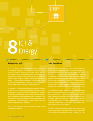 ICT
Energy8
Embracing the Goals
SDG 7, to “ensure access to affordable, reliable, sustainable
and modern energy for all,” recognizes the crucial impor-
tance of universal access to sustainable energy and the
de-carbonization of energy consumption. SDG 7 encompass-
es targets for universal energy access (target 7.1), renewable
energy growth (target 7.2), energy efficiency improvements
(target 7.3), international cooperation in sustainable energy
infrastructure development (target 7.a), and technology up-
grades and expansion of energy systems (target 7.b).
SDG target 7.1 recognizes that provision of energy access is
critical for social and economic progress and calls for “univer-
sal access to affordable, reliable and modern energy services.”
Energy access enables services like powering medical equip-
ment in hospitals, illuminating schools and businesses, cook-
ing meals, turning on water pumps, powering computers and
data centers, providing thermal comfort, and transporting
people and goods around the world.
SDG 13 calls for taking urgent action to combat climate
change and its impacts.
Facing the challenge
Access to energy is essential for human development and
economic growth, yet over one billion people worldwide lack
access to electricity—more than half in sub-Saharan Africa.
As many as 2.8 billion do not have access to clean and safe
cooking energy services,233
and available alternatives such as
kerosene and diesel have negative impacts on human health
as well as the environment.234
Not only do these energy ac-
cess gaps need to be bridged, but it must be done in ways that
minimize harm to human health, reduce global carbon emis-
sions and help to combat climate change, in line with SDG 13.
The transportation sector in particular is a large consumer of
energy, and accounts together with logistics for up to 40 per-
cent of air pollution.235
Transport infrastructure worldwide is
under pressure due to rising population, environmental chal-
lenges and urbanization. By 2050, 7 out of 10 people will live
in cities, which account for about 60 percent of global green-
house gas emissions and 75 percent of global energy con-
sumption, according to UN-Habitat.236
To address these challenges and achieve SDG7, easier access
to affordable, cleaner, low-carbon energy sources is needed
as well as major improvements in energy efficiency. ICT can
76 | ICT AND SDGS FINAL REPORT
 