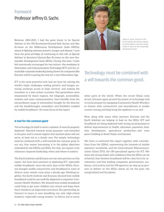 Foreword
ProfessorJeffreyD.Sachs
Between 2001-2015, I had the great honor to be Special
Advisor to the UN Secretaries-General Kofi Annan and Ban
Ki-moon on the Millennium Development Goals (MDGs),
aimed at fighting extreme poverty, hunger and disease. I now
have the great privilege of continuing in this role as Special
Advisor to Secretary-General Ban Ki-moon on the new Sus-
tainable Development Goals (SDGs). During this time, I have
felt enormously encouraged by two factors—the revolution in
Information and Communications Technology (ICT) and the re-
markable corporate leadership being shown by companies like
Ericsson which is paving the way for a new Information Age.
ICT is the most powerful new tool we have for solving the
world’s major challenges—ending poverty and hunger, en-
suring universal access to basic services, and making the
transition to a low-carbon economy. Past generations were
empowered by steam engines, the telegraph, automobiles,
aviation and mass communications. Ours benefits from the
extraordinary surge of information brought by the Internet
and the breakthroughs, immediacy and flexibility enabled
by mobile broadband—the main focus of this report.
A tool for the common good
Yet technology by itself is never a solution. It must be properly
deployed—directed towards social purposes—and extended
to the poor and to remote regions that markets alone will not
serve, at least not in a timely way. Put simply, technology
must be combined with a will towards the common good. In
our era, that means harnessing it to the global objectives
embodied by the MDGs and SDGs. For that, we require truly
visionary corporate leadership, when and where it matters.
The Earth Institute and Ericsson are not only partners on this
report, but have been partners in deploying ICT—especially
mobile broadband—since the early days of the MDGs. Erics-
son brought mobile connectivity and broadband to some of
Africa’s more remote rural areas a decade ago. Working to-
gether, the Earth Institute and Ericsson showed how mobile
broadband could be successfully deployed to empower Com-
munity Health Workers. We showed how mobile broadband
could help to get more children into school and keep them
there, thanks to an improved curriculum. Our partnership on
Connect to Learn is now benefiting not only high-school
students—especially young women—in Africa, but in many
other parts of the world. When the recent Ebola crisis
struck, Ericsson again proved the power of technology tied
to social purpose by equipping Community Health Workers
in Guinea with connectivity and smartphones to enable
contact tracing and help bring the epidemic to an end.
Now, along with many other partners, Ericsson and the
Earth Institute are helping to lead on the SDGs. ICT and
broadband are being deployed with strong social purpose to
deliver improvements in health, education, payments, busi-
ness development, agricultural production—and even
peace-building in South Sudan and beyond.
We have co-authored this report together with contribu-
tions from the GSMA, representing the interests of mobile
operators worldwide, and the International Telecommuni-
cation Union (ITU), the UN specialized agency for ICT. We
share the strong belief and confidence that the SDGs can be
achieved, that wireless broadband will be a key force for ac-
celeration, and that leading companies, governments, aca-
demia, civil society and the UN agencies can step up as part-
ners to deliver on the SDGs—above all, for the poor, the
marginalized and the planet.
Technology must be combined with
a will towards the common good.
Jeffrey D. Sachs, Director of the
Earth Institute and Special Advisor
to United Nations Secretary-Gener-
al Ban Ki-moon on the Sustainable
Development Goals
6 | ICT AND SDGS FINAL REPORT
 