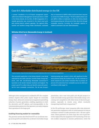 Although active management is enabled by ICT, the complete
solution requires other policy inputs: Targets for renewable
energy share, advanced commercial arrangements permitting
reduction of power generation, enabling regulations in both
the electricity and ICT spheres, and interoperability in the
communications protocol so that operators can easily integrate
their operations to the larger grid.
Enabling financing models for renewables
The previous section described how ICT can accelerate ener-
gy access growth and indirectly accelerate renewable energy
penetration, since most mini-grids and off-grid projects in-
clude renewable energy generation. Renewable energy is be-
coming cost-competitive with other forms of electricity gen-
eration, especially in remote areas where constantly
transporting fossil fuels is impractical.253
In the US and Europe, some companies offer solar photovol-
taic generation equipment with no initial payment as long as
customers commit to make payments over a 20-year agree-
ment. These payments are lower than the cost of grid elec-
tricity replaced by the equipment. ICT monitoring of the sys-
tem enables companies to monitor performance, meter the
Case 8.4: Affordable distributed energy in the UK
A pioneer installation of an ICT-based management system
called Active Network Management started operations in 2009
in the Orkney Islands, UK. By 2012, 20 MW (megawatts) of re-
newable generation was connected to the island smart grid,
with minimal electric network upgrades. The regional utility,
Scottish and Southern Energy Power Distribution, estimated
that an investment of GBP30 million would have been required
to connect the 20 MW of energy.251
The ICT-enabled solution cost
just GBP0.5 million to implement. In 2013, the Orkney Islands
started generating over 100 percent of their electricity through
renewable resources. Currently, the renewable capacity in-
stalled is estimated to be over 55kW (kilowatts).
Whitelee Wind Farm (Renewable Energy in Scotland)
This successful application in the Orkney Islands is now being
replicated by the utility operator, Scottish Power Energy Net-
works, with ARC (Accelerating Renewable Connections252
)
launched on the border between Scotland and England. The
project uses ICT to collect data and identify areas with poten-
tial for more renewable connections. The UK was Europe’s
fastest-growing solar market in 2014, with significant further
wind potential along the Scottish coast. The UK continues to
works towards its Low Carbon Transition Plan to produce 30
percent of its electricity from renewable sources by 2020 and
contribute to SDG target 7.2.
Creative Commons. https://commons.wikimedia.org/wiki/File:Whitelee_with_arran_in_the_background.jpg#filelinks
82 | ICT AND SDGS FINAL REPORT
 