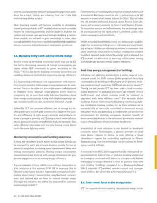 service, analyze power demand and quickly respond to prob-
lems. As a result, people are reducing their electricity bills
and enjoying better service.
New financing models will become available in developing
country settings thanks to ICT-enabled solutions such as mobile
money for collecting payments and the ability to monitor the
system and counter non-payment through disabling a system.
Some models are tailored to give ownership to users after
enoughpaymentshavebeencollected,transformingtraditional
energy customers into independent small power producers.
8.5. Managing energy and tackling climate change
Recent trends in developed economies show that use of ICT
has led to decreasing amounts of energy consumption per
capita while GDP continued to grow, according to the
OECD.254
ICT is also key to building consumer awareness and
enabling advanced methods for improving energy efficiency.
ICT is providing individuals and organizations with innova-
tive ways to monitor their energy consumption and its relat-
ed cost. Data can be collected at multiple points and displayed
in different ways, through smart-phones, home displays,
computers, etc. so users can make informed decisions about
their energy consumption. Along with displaying energy us-
age, variable tariffs can also incentivize behavior change.
Indirectly, ICT can promote efficient use of energy by en-
abling mini-grid and off-grid solutions that improve the qual-
ity and efficiency of both energy services and products of-
fered to people in poverty. A LED lamp is much more efficient
than a kerosene lamp or incandescent bulb, for example. This
extra efficiency translates into the poor having to pay less to
cover the same lighting needs.
Monitoring consumption and building awareness
Among the benefits of smart meters is that online portals can
be accessed by users via in-home displays, mobile devices or
personal computers, increasing users’ awareness of their own
energy consumption patterns. Sharing energy consumption
measurements and analysis with energy consumers can spur
greater engagement on increasing energy efficiency.
A great example of how utilities can embrace innovation in
data analytics is the success E.ON UK is enjoying due to
Opower’s web-based solution. It provides personalized infor-
mation about energy consumption, neighborhood compari-
sons and tailored tips on how to control energy usage.
Through this solution, the utility has improved its customer
relationships tenfold.255
Governments are realizing the potential of smart meters and
a number of European countries are targeting large-scale (80
percent or more) smart meter rollouts by 2020. This includes
the UK, Sweden, Denmark, Finland, Spain, France, Italy, Ger-
many and several countries in Central and Eastern Europe.
To maximize success and effectiveness, the technology must
be accompanied by the right policy framework, public edu-
cation campaigns and incentives.
Smart metering deployments today are increasingly support-
ing richer services including connected home and smart build-
ing services. Utilities are offering incentives to customers that
allow utilities to temporarily control air conditioners or lights
to reduce demand peaks when the energy grid is stressed. An
ICT-enabled infrastructure is fostering collaboration among
stakeholders to increase overall system efficiency.
Real-time energy management for buildings
Adopting cost-effective standards for a wider range of tech-
nologies could, by 2030, reduce global projected electricity
consumption by buildings and industry by 14 percent, avoid-
ing construction of more than 1,000 mid-size power plants.256
During the last decade, ICT has been able to track manufac-
turing processes, so operation managers can identify energy
inefficiencies and where systems could be replaced or
upgraded with more efficient ones.257
For example, smart
buildings feature interconnected building systems (e.g. light-
ing, ventilation, heating, cooling, etc), so these systems can be
automatically or manually controlled to maximize energy
efficiency while still providing a comfortable and productive
environment for building occupants. Another benefit of
interconnected devices is the enhanced preventive mainte-
nance of equipment, which increases its lifecycle.
Availability of such solutions is not limited to developed
countries. Azuri Technologies, a pioneer provider of small
solar home systems in Africa, is now offering a Quad
HomeSmart system for controlling appliances in Ghana,
demonstrating that the technology can be tailored to devel-
oping country settings.
A scenario from IPCC 2014 suggests that the widespread im-
plementation of state-of-the-art policies, building design and
technologies, combined with behavior changes could deliver
reductions in energy demand of over 50 percent from new
and existing buildings compared to a Business-As-Usual
(BAU) scenario. ICT-enabled remote control and manage-
ment will be a key driver for achieving SDG target 7.3.
8.6. Government focus on the energy sector
ICT can improve decision-making processes for energy infra-
83 | ICT AND SDGS FINAL REPORT
 