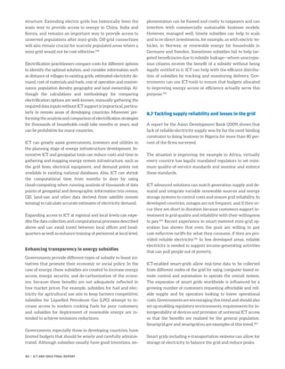 structure. Extending electric grids has historically been the
main way to provide access to energy in China, India and
Kenya, and remains an important way to provide access to
unserved populations after mini-grids. Off-grid connections
will also remain crucial for scarcely populated areas where a
mini-grid would not be cost-effective.258
Electrification practitioners compare costs for different options
to identify the optimal solution, and consider information such
as distance of villages to existing grids, estimated electricity de-
mand, cost of materials and fuels, cost of operation and mainte-
nance, population density, geography and land ownership. Al-
though the calculations and methodology for comparing
electrification options are well-known, manually gathering the
requireddatainputswithoutICTsupportisimpractical,particu-
larly in remote areas of developing countries. Moreover per-
formingtheanalysisandcomparisonofelectrificationstrategies
for thousands of households could take months or years, and
can be prohibitive for many countries.
ICT can greatly assist governments, investors and utilities in
the planning stage of energy infrastructure development. In-
novative ICT and geospatial tools can reduce costs and time in
gathering and mapping energy system infrastructure, such as
the grid lines, electrical equipment, and demand points not
available in existing national databases. Also, ICT can shrink
the computational time from months to days by using
cloud-computing when running analysis of thousands of data
points of geospatial and demographic information (via census,
GIS, land-use and other data derived from satellite remote
sensing) to calculate accurate estimates of electricity demand.
Expanding access to ICT at regional and local levels can expe-
dite the data collection and computational processes described
above and can avoid travel between local offices and head-
quarters as well as enhance training of personnel at local level.
Enhancing transparency in energy subsidies
Governments provide different types of subsidy to boost ini-
tiatives that promote their economic or social policy. In the
case of energy, these subsidies are created to increase energy
access, energy security, and de-carbonization of the econo-
my, because these benefits are not adequately reflected in
free market prices. For example, subsidies for fuel and elec-
tricity for agricultural use aim to keep farmers competitive;
subsidies for Liquefied Petroleum Gas (LPG) attempt to in-
crease access to modern cooking fuels for poor customers;
and subsidies for deployment of renewable energy are in-
tended to achieve emissions reductions.
Governments, especially those in developing countries, have
limited budgets that should be wisely and carefully adminis-
trated. Although subsidies usually have good intentions, im-
plementation can be flawed and costly to taxpayers and can
interfere with commercially sustainable business models.
However, managed well, timely subsidies can help to scale
and to re-direct investments, for example, as with electric ve-
hicles, in Norway, or renewable energy for households in
Germany and Sweden. Sometimes subsidies fail to help tar-
geted beneficiaries due to subsidy leakage—where unscrupu-
lous citizens receive the benefit of a subsidy without being
legally entitled to it. ICT can help with the efficient distribu-
tion of subsidies by tracking and monitoring delivery. Gov-
ernments can use ICT-tools to ensure that budgets allocated
to improving energy access or efficiency actually serve this
purpose.259
8.7 Tackling supply reliability and losses in the grid
A report by the Asian Development Bank (2009) shows that
lack of reliable electricity supply was by far the most binding
constraint to doing business in Nigeria for more than 80 per-
cent of the firms surveyed.
The situation is improving: for example in Africa, virtually
every country has legally mandated regulators to set mini-
mum quality-of-service standards and monitor and enforce
these standards.
ICT advanced solutions can match generation supply and de-
mand and integrate variable renewable sources and energy
storage systems to control costs and ensure grid reliability. In
developed countries, outages are not frequent, and if they oc-
cur they are short in duration because customers support in-
vestment in grid quality and reliability with their willingness
to pay.260
Recent experience in smart-metered mini-grid op-
eration has shown that even the poor are willing to pay
cost-reflective tariffs for what they consume, if they are pro-
vided reliable electricity.261
In less developed areas, reliable
electricity is needed to support income-generating activities
that can pull people out of poverty.
ICT-enabled smart-grids allow real-time data to be collected
from different nodes of the grid by using computer-based re-
mote control and automation to operate the overall system.
The expansion of smart grids worldwide is influenced by a
growing number of customers requesting affordable and reli-
able supply and by operators looking to lower operational
costs. Governments are encouraging this trend and should also
set up enabling regulatory environments, requirements for in-
teroperability of devices and provision of universal ICT access
so that the benefits are realized by the general population.
Smartgrid.gov and smartgrid.eu are examples of this trend.262
Smart grids including e-transportation systems can allow for
storage of electricity to balance the grid and reduce peaks.
84 | ICT AND SDGS FINAL REPORT
 