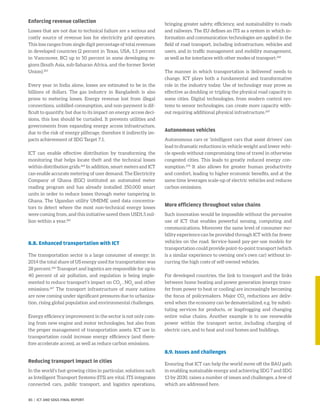 Enforcing revenue collection
Losses that are not due to technical failure are a serious and
costly source of revenue loss for electricity grid operators.
This loss ranges from single digit percentage of total revenues
in developed countries (2 percent in Texas, USA, 1.5 percent
in Vancouver, BC) up to 50 percent in some developing re-
gions (South Asia, sub-Saharan Africa, and the former Soviet
Union).263
Every year in India alone, losses are estimated to be in the
billions of dollars. The gas industry in Bangladesh is also
prone to metering losses. Energy revenue lost from illegal
connections, unbilled consumption, and non-payment is dif-
ficult to quantify, but due to its impact on energy access deci-
sions, this loss should be curtailed. It prevents utilities and
governments from expanding energy access infrastructure,
due to the risk of energy pilferage, therefore it indirectly im-
pacts achievement of SDG Target 7.1.
ICT can enable effective distribution by transforming the
monitoring that helps locate theft and the technical losses
within distribution grids.264
In addition, smart meters and ICT
can enable accurate metering of user demand. The Electricity
Company of Ghana (EGC) instituted an automated meter
reading program and has already installed 350,000 smart
units in order to reduce losses through meter tampering in
Ghana. The Ugandan utility UMEME used data concentra-
tors to detect where the most non-technical energy losses
were coming from, and this initiative saved them USD1.5 mil-
lion within a year.265
8.8. Enhanced transportation with ICT
The transportation sector is a large consumer of energy; in
2014 the total share of US energy used for transportation was
28 percent.266
Transport and logistics are responsible for up to
40 percent of air pollution, and regulation is being imple-
mented to reduce transport’s impact on CO2
, NOx
and other
emissions.267
The transport infrastructure of many nations
are now coming under significant pressures due to urbaniza-
tion, rising global population and environmental challenges.
Energy efficiency improvement in the sector is not only com-
ing from new engine and motor technologies, but also from
the proper management of transportation assets. ICT use in
transportation could increase energy efficiency (and there-
fore accelerate access), as well as reduce carbon emissions.
Reducing transport impact in cities
In the world’s fast-growing cities in particular, solutions such
as Intelligent Transport Systems (ITS) are vital. ITS integrates
connected cars, public transport, and logistics operations,
bringing greater safety, efficiency, and sustainability to roads
and railways. The EU defines an ITS as a system in which in-
formation and communication technologies are applied in the
field of road transport, including infrastructure, vehicles and
users, and in traffic management and mobility management,
as well as for interfaces with other modes of transport.268
The manner in which transportation is ‘delivered’ needs to
change. ICT plays both a fundamental and transformative
role in the industry today. Use of technology may prove as
effective as doubling or tripling the physical road capacity in
some cities. Digital technologies, from modern control sys-
tems to sensor technologies, can create more capacity with-
out requiring additional physical infrastructure.269
Autonomous vehicles
Autonomous cars or ‘intelligent cars that assist drivers’ can
lead to dramatic reductions in vehicle weight and lower vehi-
cle speeds without compromising time of travel in otherwise
congested cities. This leads to greatly reduced energy con-
sumption.270
It also allows for greater human productivity
and comfort, leading to higher economic benefits, and at the
same time leverages scale-up of electric vehicles and reduces
carbon emissions.
More efficiency throughout value chains
Such innovation would be impossible without the pervasive
use of ICT that enables powerful sensing, computing and
communications. Moreover the same level of consumer mo-
bility experience can be provided through ICT with far fewer
vehicles on the road. Service-based pay-per-use models for
transportation could provide point-to-point transport (which
is a similar experience to owning one’s own car) without in-
curring the high costs of self-owned vehicles.
For developed countries, the link to transport and the links
between home heating and power generation (energy trans-
fer from power to heat or cooling) are increasingly becoming
the focus of policymakers. Major CO2
reductions are deliv-
ered when the economy can be dematerialized, e.g. by substi-
tuting services for products, or leapfrogging and changing
entire value chains. Another example is to use renewable
power within the transport sector, including charging of
electric cars, and to heat and cool homes and buildings.
8.9. Issues and challenges
Ensuring that ICT can help the world move off the BAU path
in enabling sustainable energy and achieving SDG 7 and SDG
13 by 2030, raises a number of issues and challenges, a few of
which are addressed here.
85 | ICT AND SDGS FINAL REPORT
 