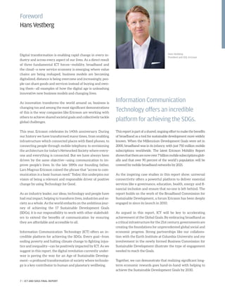 Foreword
HansVestberg
Digital transformation is enabling rapid change in every in-
dustry and across every aspect of our lives. As a direct result
of three fundamental ICT forces—mobility, broadband and
the cloud—a new service economy is emerging where value
chains are being reshaped, business models are becoming
digitalized, distance is being overcome and increasingly, peo-
ple can share goods and services instead of buying and own-
ing them—all examples of how the digital age is unleashing
innovative new business models and changing lives.
As innovation transforms the world around us, business is
changing too and among the most significant demonstrations
of this is the way companies like Ericsson are working with
others to achieve shared societal goals and collectively tackle
global challenges.
This year, Ericsson celebrates its 140th anniversary. During
our history we have transformed many times, from enabling
infrastructure which connected places with fixed phones, to
connecting people through mobile telephony, to envisioning
the architecture for today’s Networked Society where every-
one and everything is connected. But we have always been
driven by the same objective—using communication to im-
prove people’s lives. In the late 1890s our founding father,
Lars Magnus Ericsson coined the phrase that “access to com-
munication is a basic human need.” Today, this underpins our
vision of being a relevant and responsible driver of positive
change by using Technology for Good.
As an industry leader, our ideas, technology and people have
had real impact, helping to transform lives, industries and so-
ciety as a whole. As the world embarks on the ambitious jour-
ney of achieving the 17 Sustainable Development Goals
(SDGs), it is our responsibility to work with other stakehold-
ers to extend the benefits of communication by ensuring
they are affordable and accessible to all.
Information Communication Technology (ICT) offers an in-
credible platform for achieving the SDGs. Every goal—from
ending poverty and halting climate change to fighting injus-
tice and inequality—can be positively impacted by ICT. As we
suggest in this report, the digital revolution currently under-
way is paving the way for an Age of Sustainable Develop-
ment—a profound transformation of society where technolo-
gy is a key contributor to human and planetary wellbeing.
Thisreportispartofashared,ongoingefforttomakethebenefits
of broadband as a tool for sustainable development more widely
known. When the Millennium Development Goals were set in
2000, broadband was in its infancy, with just 750 million mobile
subscriptions worldwide. The latest Ericsson Mobility Report
showsthattherearenowover7billionmobilesubscriptionsglob-
ally and that over 90 percent of the world´s population will be
covered by mobile broadband networks by 2021.
As the inspiring case studies in this report show, universal
connectivity offers a powerful platform to deliver essential
services like e-governance, education, health, energy and fi-
nancial inclusion and ensure that no-one is left behind. The
report builds on the work of the Broadband Commission for
Sustainable Development, a forum Ericsson has been deeply
engaged in since its launch in 2010.
As argued in this report, ICT will be key to accelerating
achievement of the Global Goals. By embracing broadband as
a critical infrastructure for the 21st century, governments are
creating the foundations for unprecedented global social and
economic progress. Strong partnerships like our collabora-
tion with the Earth Institute at Columbia University and my
involvement in the newly formed Business Commission for
Sustainable Development illustrate the type of engagement
needed to reach the Goals.
Together, we can demonstrate that realizing significant long-
term economic rewards goes hand-in-hand with helping to
achieve the Sustainable Development Goals by 2030.
Information Communication
Technology offers an incredible
platform for achieving the SDGs.
Hans Vestberg
President and CEO, Ericsson
7 | ICT AND SDGS FINAL REPORT
 