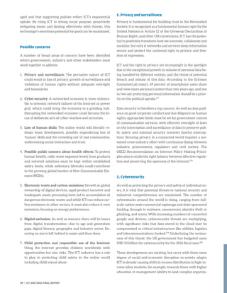 aged and that supporting policies reflect ICT’s exponential
uptake. By tying ICT to strong social purpose, proactively
mitigating issues and dealing effectively with threats, this
technology’s enormous potential for good can be maximized.
Possible concerns
A number of broad areas of concern have been identified
which governments, industry and other stakeholders must
work together to address:
1.	 Privacy and surveillance: The pervasive nature of ICT
could result in loss of privacy, growth of surveillance and
violations of human rights without adequate oversight
and boundaries.
2.	Cyber-security: A networked economy is more vulnera-
ble to systemic network failures of the Internet or power
grid, which could bring the economy to a grinding halt.
Disrupting the networked economy could become the fo-
cus of deliberate acts of cyber-warfare and terrorism.
3.	Loss of human skills: The online world will literally re-
shape brain development, possibly engendering loss of
‘human’ skills and the ‘crowding out’ of real communities,
undermining social interaction and trust.
4.	 Possible public concern about health effects: To protect
human health, radio wave exposure levels from products
and network solutions must be kept within established
safety limits, while sedentary lifestyles could contribute
to the growing global burden of Non-Communicable Dis-
eases (NCDs).
5.	Electronic waste and carbon emissions: Growth in global
ownership of digital devices, rapid product turnover and
inadequate waste processing have led to accumulation of
dangerous electronic waste; and while ICT can reduce car-
bon emissions in other sectors, it must also reduce it own
emissions, focusing on energy performance.
6.	Digital exclusion: As well as winners there will be losers
from digital transformation—due to age and generation
gaps, digital literacy, geography and industry sector. En-
suring no one is left behind is easier said than done.
7.	 Child protection and responsible use of the Internet:
Using the Internet provides children worldwide with
opportunities but also risks. The ICT industry has a role
to play in protecting child safety in the online world
including child sexual abuse.
1. Privacy and surveillance
Privacy is fundamental for building trust in the Networked
Society. It is recognized as a fundamental human right by the
United Nations in Article 12 of the Universal Declaration of
Human Rights and other UN conventions. ICT has the poten-
tial to positively transform how we innovate, collaborate and
socialize, but only if networks and services keep information
secure and protect the universal right to privacy and free-
dom of expression.
ICT and the right to privacy are increasingly in the spotlight
due to the exceptional growth in volume of personal data be-
ing handled by different entities, and the threat of potential
breach and misuse of this data. According to the Ericsson
ConsumerLab report, 69 percent of smartphone users share
and view more personal content than two years ago, and one
in two say protecting personal information should be a prior-
ity on the political agenda.277
Data security is therefore a top concern. As well as clear guid-
ance on good corporate conduct and due diligence on human
rights, appropriate limits must be set for government control
of communication services, with effective oversight of laws
on the interception and surveillance of data to preserve pub-
lic safety and national security interests (lawful intercep-
tion). Securing privacy in a connected world requires a sus-
tained cross-industry effort with continuous dialog between
industry, governments, regulators and civil society. The
OECD Recommendation on Internet Policy Making Princi-
ples aims to strike the right balance between effective regula-
tion and preserving the openness of the Internet.278
2. Cybersecurity
As well as protecting the privacy and safety of individual us-
ers, it is vital that potential threats to national security and
industrial competitiveness are minimized. The number of
cyberattacks around the world is rising, ranging from full-
scale nation-state commercial espionage and state-sponsored
hacking through to malware, ransomware, identity theft or
phishing, and scams. With increasing numbers of connected
people and devices, cybersecurity threats are multiplying,
with significant risks that data stored in the cloud may be
compromised or critical infrastructure like utilities, logistics
and telecommunications hacked.279
Underlining the serious-
ness of this threat, the US government has budgeted some
USD 14 billion for cybersecurity for the 2016 fiscal year.280
These developments are exciting, but carry with them some
degree of social and economic disruption as society adapts:
ICT is already causing shifts in income distribution in high-in-
come labor markets, for example, towards those with higher
education in management (ability to lead complex organiza-
89 | ICT AND SDGS FINAL REPORT
 
