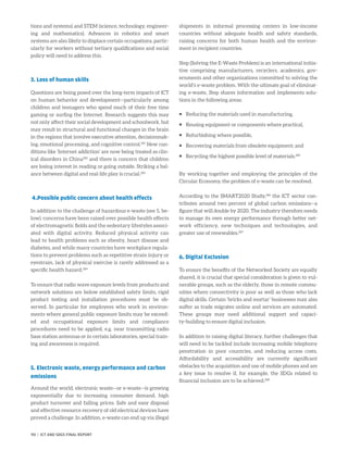 tions and systems) and STEM (science, technology, engineer-
ing and mathematics). Advances in robotics and smart
systems are also likely to displace certain occupations, partic-
ularly for workers without tertiary qualifications and social
policy will need to address this.
3. Loss of human skills
Questions are being posed over the long-term impacts of ICT
on human behavior and development—particularly among
children and teenagers who spend much of their free time
gaming or surfing the Internet. Research suggests this may
not only affect their social development and schoolwork, but
may result in structural and functional changes in the brain
in the regions that involve executive attention, decisionmak-
ing, emotional processing, and cognitive control.281
New con-
ditions like ‘Internet addiction’ are now being treated as clin-
ical disorders in China282
and there is concern that children
are losing interest in reading or going outside. Striking a bal-
ance between digital and real-life play is crucial.283
4.Possible public concern about health effects
In addition to the challenge of hazardous e-waste (see 5, be-
low), concerns have been raised over possible health effects
of electromagnetic fields and the sedentary lifestyles associ-
ated with digital activity. Reduced physical activity can
lead to health problems such as obesity, heart disease and
diabetes, and while many countries have workplace regula-
tions to prevent problems such as repetitive strain injury or
eyestrain, lack of physical exercise is rarely addressed as a
specific health hazard.284
To ensure that radio wave exposure levels from products and
network solutions are below established safety limits, rigid
product testing and installation procedures must be ob-
served. In particular for employees who work in environ-
ments where general public exposure limits may be exceed-
ed and occupational exposure limits and compliance
procedures need to be applied, e.g. near transmitting radio
base station antennas or in certain laboratories, special train-
ing and awareness is required.
5. Electronic waste, energy performance and carbon
emissions
Around the world, electronic waste—or e-waste—is growing
exponentially due to increasing consumer demand, high
product turnover and falling prices. Safe and easy disposal
and effective resource recovery of old electrical devices have
proved a challenge. In addition, e-waste can end up via illegal
shipments in informal processing centers in low-income
countries without adequate health and safety standards,
raising concerns for both human health and the environ-
ment in recipient countries.
Step (Solving the E-Waste Problem) is an international initia-
tive comprising manufacturers, recyclers, academics, gov-
ernments and other organizations committed to solving the
world’s e-waste problem. With the ultimate goal of eliminat-
ing e-waste, Step shares information and implements solu-
tions in the following areas:
ƒƒ Reducing the materials used in manufacturing,
ƒƒ Reusing equipment or components where practical,
ƒƒ Refurbishing where possible,
ƒƒ Recovering materials from obsolete equipment; and
ƒƒ Recycling the highest possible level of materials.285
By working together and employing the principles of the
Circular Economy, the problem of e-waste can be resolved.
According to the SMART2020 Study,286
the ICT sector con-
tributes around two percent of global carbon emissions—a
figure that will double by 2020. The industry therefore needs
to manage its own energy performance through better net-
work efficiency, new techniques and technologies, and
greater use of renewables.287
6. Digital Exclusion
To ensure the benefits of the Networked Society are equally
shared, it is crucial that special consideration is given to vul-
nerable groups, such as the elderly, those in remote commu-
nities where connectivity is poor as well as those who lack
digital skills. Certain ‘bricks and mortar’ businesses may also
suffer as trade migrates online and services are automated.
These groups may need additional support and capaci-
ty-building to ensure digital inclusion.
In addition to raising digital literacy, further challenges that
will need to be tackled include increasing mobile telephony
penetration in poor countries, and reducing access costs.
Affordability and accessibility are currently significant
obstacles to the acquisition and use of mobile phones and are
a key issue to resolve if, for example, the SDGs related to
­financial inclusion are to be achieved.288
90 | ICT AND SDGS FINAL REPORT
 