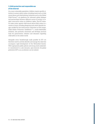 7. Child protection and responsible use
of the Internet
As a more vulnerable population, children require specific at-
tention to ensure safety online, including issues such as child
sexual abuse and cyberbullying. Initiatives such as the Global
Child Forum289
are platforms for informed, global dialogue
and partnerships between different sectors of society to in-
spire cross-sector action on children’s rights. The ICT indus-
try takes action against child sexual abuse (CSA) online in a
variety of ways, including designing tools which identify im-
ages verified by law enforcement authorities as CSA images.
Child Online Protection Guidelines,290
a multi-stakeholder
initiative, also promotes awareness and develops practical
tools for governments, industry and educators regarding
child safety in the online world.
Alongside every breakthrough made possible by ICT, we
therefore need to actively identify and manage the risks that
accompany rapid development of the Networked Society.
With appropriate public policies and strong multi-stakehold-
er commitment to a safe, dynamic, open Internet, the global
potential of ICT as an accelerator can be realized.
91 | ICT AND SDGS FINAL REPORT
 