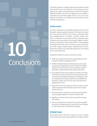 Conclusions
10
The SDGs represent a complex, global-scale problem-solving
exercise that cuts across all sectors of the economy and en-
gages every country and region of the world. The world has
adopted the SDGs: we must now deploy all tools available—
especially the accelerated uptake of ICT—to act on our com-
mitment and deliver on the SDGs for the benefit of present
and future generations.
Hurdles remain
As well as outlining the incredible potential of ICT to drive
disruptive progress against the goals, this report showcases
the many practical barriers that remain to effective large-
scale implementation of e-health, m-health, mobile com-
merce, e-education, smart energy services, reducing carbon
emissions and connecting the unconnected. Digital transfor-
mation also addresses several other SDGs, as demonstrated
throughout this report, such as access to a clean and sustain-
able water supply, ending hunger, achieving food security,
improved nutrition and sustainable agriculture, and creating
smart, sustainable cities.
Among the hurdles we need to overcome are that:
ƒƒ Public sector policy frameworks and regulations do not
currently enable full utilization of ICT.
ƒƒ Mobile broadband physical infrastructure needs rapid
expansion and upgrading in order to bring the 4 billion
people that do not have access to the Internet online,287
especially to public facilities like schools and clinics.
ƒƒ More public-private partnerships are needed to leverage
the solutions, scale and resources that the private sector
can bring to sustainable development challenges, as well
as to stimulate innovation and growth among SMEs, for
example, incubate new ICT start-ups to provide locally
appropriate services.
ƒƒ Many ICT success cases exist, but there are still too many
small, fragmented demonstration projects that require
national scale-up.
ƒƒ ICT-based system components need to be interoperable
across multiple platforms in order to achieve scale.
ƒƒ Significant training of personnel is required to manage
ICT systems.
ƒƒ Policy and regulation must play catch-up with rapid ICT
innovation and deployment to ensure that new challeng-
es, risks and threats are effectively managed.
Bridging the gap
Many governments still have a long way to go to achieve
even the first step of ensuring broadband coverage of all pub-
92 | ICT AND SDGS FINAL REPORT
 