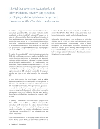 lic facilities. Many governments remain at least two or three
technology cycles behind the technology frontier in mobile
broadband, e.g. deploying CHWs without ICT support, or re-
lying on cellphones rather than smartphones in service de-
livery and data capture. Awareness of the promise of ICT in
improving public-sector service delivery remains limited.
Small-scale ICT demonstration projects often fail to scale up
or become interoperable with other projects. And donor and
UN agencies also have ground to make up in leveraging the
potential of ICT for human development.
To realize the potential of ICT for delivering progress on the
SDGs, it is vital that governments, academic and other insti-
tutions, business and citizens in developing and developed
countries prepare themselves for this ICT-enabled transfor-
mation: many are not ready today. The UN Broadband Com-
mission for Sustainable Development estimates that 148 gov-
ernments had national broadband plans or digital agendas by
mid-2015. Yet too few have adequately integrated their exist-
ing investments in ICT with their sustainable development
agendas, and thus are not fully leveraging the potential of
ICT.
In this, governments and policymakers have a special
responsibility to ensure that key public–sector agencies, in-
stitutions and policy frameworks are reformed to support
ICT-enabled transformation. Core government processes—
payment, tax collection, procurement, training, human
resources, program design, public deliberation, information
management, analytics, legislative drafting, even voting—
should be upgraded with the transformative capability of ICT
in focus.
To leverage ICT effectively to achieve the SDGs by the target
date of 2030, a number of things need to be put in place. For
technology and innovation to deliver transformational
change at the pace and scale required, three key supporting
aspects need to align—an enabling policy framework, strong
Public-Private Partnerships (PPP) and sufficient public and
private investment.
Governments must start by mapping current realities and
pace of change against the SDGs. They will find, with few ex-
ceptions, that the Business-as-Usual path is insufficient to
achieve the SDGs by 2030. A back-casting process can then
be used to determine what is needed to bridge the gap.
Universally this will require rapid acceleration of public in-
vestment and services in key areas—especially health, educa-
tion and infrastructure. This is where ICT comes in: timely
deployment can ensure faster technology upgrading and
wide-scale access to quality training and service provision at
low cost. With 2030 targets looming, this transition must be
fast: we simply do not have the luxury of cautious, incremen-
tal uptake of new approaches.
It is vital that governments, academic and
other institutions, business and citizens in
developing and developed countries prepare
themselves for this ICT-enabled transformation.
93 | ICT AND SDGS FINAL REPORT
 