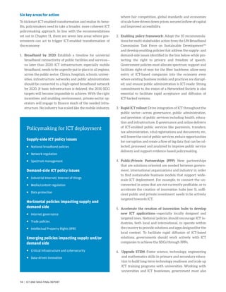 Six key areas for action
To kickstart ICT-enabled transformation and realize its bene-
fits, policymakers need to take a broader, more coherent ICT
policymaking approach. In line with the recommendations
set out in Chapter 11, there are seven key areas where gov-
ernments can act to trigger ICT-enabled transformation of
the economy:
1.	Broadband by 2020: Establish a timeline for universal
broadband connectivity of public facilities and services—
no later than 2020. ICT infrastructure, especially mobile
broadband, needs to be urgently put in place in all regions,
across the public sector. Clinics, hospitals, schools, univer-
sities, infrastructure networks and public administration
should be connected to a high-speed broadband network
by 2020. If basic infrastructure is delayed, the 2030 SDG
targets will become impossible to achieve. With the right
incentives and enabling environment, private-sector op-
erators will engage to finance much of the needed infra-
structure. No industry has scaled like the mobile industry,
where fair competition, global standards and economies
of scale have driven down prices, secured inflow of capital
and improved accessibility.
2.	 Enabling policy framework: Adopt the 10 recommenda-
tions for multi-stakeholder action from the UN Broadband
Commission Task Force on Sustainable Development291
and develop enabling policies that address the supply- and
demand-side issues identified in the box below while pro-
tecting the right to privacy and freedom of speech.
Government policies must allocate spectrum; support and
facilitate right-of-way for the fiber backbone; allow easy
entry of ICT-based companies into the economy even
where existing business models and practices are disrupt-
ed; and ensure public administration is ICT-ready. Strong
commitment to the vision of a Networked Society is also
essential to facilitate rapid acceptance and diffusion of
ICT-backed systems.
3.	 Rapid ICT rollout: Drive integration of ICT throughout the
public sector—across governance, public administration,
and provision of public services including health, educa-
tion and infrastructure. E-governance and online delivery
of ICT-enabled public services like payments, transfers,
tax administration, vital registrations and documents, etc,
will lower the cost of public services, reduce opportunities
for corruption and create a flow of big data that can be col-
lected, processed and analyzed to improve public service
delivery and support evidence-based policymaking.
4.	Public-Private Partnerships (PPP): New partnerships
that are solutions oriented are needed between govern-
ment, international organizations and industry in order
to find sustainable business models that support wide-
scale ICT deployment. For example, to connect the un-
connected in areas that are not currently profitable, or to
accelerate the creation of innovation hubs (see 5), suffi-
cient public and private investment needs to be actively
targeted towards ICT.
5.	 Accelerate the creation of innovation hubs to develop
new ICT applications—especially locally designed and
targeted ones. National policies should encourage ICT in-
dustries, both local and international, to operate within
the country to provide solutions and apps designed for the
local context. To facilitate rapid diffusion of ICT-based
solutions, governments should work actively with ICT
companies to achieve the SDGs through PPPs.
6.	 Upgrade STEM: Foster science, technology, engineering
and mathematics skills in primary and secondary educa-
tion to build long-term technology readiness and scale up
ICT training programs with universities. Working with
universities and ICT businesses, government must also
Policymaking for ICT deployment
Supply-side ICT policy issues
	 National broadband policies
	 Network regulation
	 Spectrum management
Demand-side ICT policy issues
	 Industrial Internet/ Internet of things
	 Media/content regulation
	 Data protection
Horizontal policies impacting supply and
demand side
	 Internet governance
	 Trade policies
	 Intellectual Property Rights (IPR)
Emerging policies impacting supply and/or
demand side
	 Critical infrastructure and cybersecurity
	 Data-driven innovation
94 | ICT AND SDGS FINAL REPORT
 
