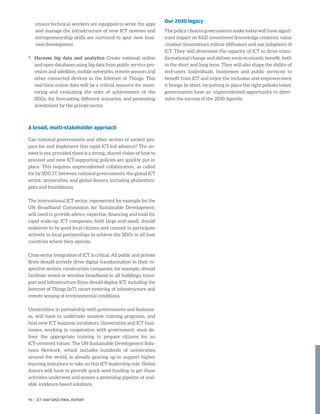 ensure technical workers are equipped to write the apps
and manage the infrastructure of new ICT systems and
entrepreneurship skills are nurtured to spur new busi-
ness development.
7.	Harness big data and analytics: Create national online
and open databases using big data from public service pro-
vision and satellites, mobile networks, remote sensors and
other connected devices in the Internet of Things. This
real-time online data will be a critical resource for moni-
toring and evaluating the state of achievement of the
SDGs, for forecasting different scenarios, and promoting
investment by the private sector.
A broad, multi-stakeholder approach
Can national governments and other sectors of society pre-
pare for and implement this rapid ICT-led advance? The an-
swer is yes, provided there is a strong, shared vision of how to
proceed and new ICT-supporting policies are quickly put in
place. This requires unprecedented collaboration, as called
for by SDG 17, between national governments, the global ICT
sector, universities, and global donors, including philanthro-
pists and foundations.
The international ICT sector, represented for example by the
UN Broadband Commission for Sustainable Development,
will need to provide advice, expertise, financing and tools for
rapid scale-up. ICT companies, both large and small, should
endeavor to be good local citizens and commit to participate
actively in local partnerships to achieve the SDGs in all host
countries where they operate.
Cross sector integration of ICT is critical. All public and private
firms should actively drive digital transformation in their re-
spective sectors: construction companies, for example, should
facilitate wired or wireless broadband in all buildings; trans-
port and infrastructure firms should deploy ICT, including the
Internet of Things (IoT), smart metering of infrastructure and
remote sensing of environmental conditions.
Universities, in partnership with governments and business-
es, will have to undertake massive training programs, and
host new ICT business incubators. Universities and ICT busi-
nesses, working in cooperation with government, must de-
liver the appropriate training to prepare citizens for an
ICT-centered future. The UN Sustainable Development Solu-
tions Network, which includes hundreds of universities
around the world, is already gearing up to support higher
learning instutions to take on this ICT leadership role. Global
donors will have to provide quick seed funding to get these
activities underway and ensure a promising pipeline of scal-
able, evidence-based solutions.
Our 2030 legacy
The policy choices governments make today will have signif-
icant impact on RD investment (knowledge creation), value
creation (innovation), rollout (diffusion) and use (adoption) of
ICT. They will determine the capacity of ICT to drive trans-
formational change and deliver socio-economic benefit, both
in the short and long term. They will also shape the ability of
end-users (individuals, businesses and public services) to
benefit from ICT and enjoy the inclusion and empowerment
it brings. In short, by putting in place the right policies today,
governments have an unprecedented opportunity to deter-
mine the success of the 2030 Agenda.
95 | ICT AND SDGS FINAL REPORT
 