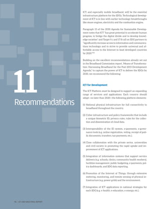 Recommendations
11
ICT, and especially mobile broadband, will be the essential
infrastructure platform for the SDGs. Technological develop-
ment of ICT is in line with earlier technology breakthroughs
like steam engines, electricity and the combustion engine.
Paragraph 15 of the 2030 Agenda for Sustainable Develop-
ment notes that ICT “has great potential to accelerate human
progress, to bridge the digital divide and to develop knowl-
edge societies” and Target 9.c and 17.8 call on SDG partners to
“significantly increase access to information and communica-
tions technology and to strive to provide universal and af-
fordable access to the Internet in least developed countries
by 2020.”292
Building on the excellent recommendations already set out
in the Broadband Commission report, ‘Means of Transforma-
tion: Harnessing Broadband for the Post-2015 Development
Agenda,” to capture the power of ICT to deliver the SDGs by
2030, we recommend the following:
ICT for Development
The ICT Platform must be designed to support an expanding
range of services and applications. Each country should
adopt—no later than 2020—the following platform elements:
(1)	National physical infrastructure for full connectivity to
broadband throughout the country.
(2)	Cyber infrastructure and policy frameworks that include
a unique biometric ID, privacy rules, rules for the collec-
tion and dissemination of cloud data.
(3)	Interoperability of the ID system, e-payments, e-gover-
nance tools (e.g. online registration, voting, receipt of pub-
lic documents, transfers, tax payments, etc.).
(4)	Close collaboration with the private sector, universities
and civil society in promoting the rapid uptake and im-
provement of ICT applications.
(5)	Integration of information systems that support service
delivery (e.g. schools, clinics, community health workers),
facilities management, public budgeting, e-payments, pol-
icy dashboards, and SDG data reporting.
(6)	Promotion of the Internet of Things, through extensive
metering, monitoring, and remote sensing of physical in-
frastructure (e.g. power grids) and the environment.
(7)	Integration of ICT applications in national strategies for
each SDG (e.g. e-health, e-education, e-energy, etc.).
96 | ICT AND SDGS FINAL REPORT
 