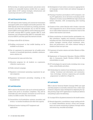 (8)	Partnership of national governments and private sector
members on sustainable business models that can support
rapid rollout of ICT national strategies, infrastructure and
monitoring tools (such as ICT scorecards).
ICT and Financial Services
ICT will expand online banking and commercial transactions
and support public-sector budgets and transfer payments. The
2030 Agenda sees financial inclusion (e.g. banking, payments,
insurance and other risk protection, etc.) as vital for ending
poverty (SDG 1) and hunger (SDG 2), and for delivering univer-
sal health coverage (SDG 3), gender equality (SDG 5), small
businesses and entrepreneurship (SDG 8), sustainable infra-
structure (SDG 9), and other goals. Key elements include:
(1)	 Unique online ID for all citizens
(2)	Enabling environment so that mobile banking can be
available to all citizens
(3)	Use of e-payments by government for all public-sector
transfers to households (paychecks, subsidies, reimburse-
ments, salaries, etc).
(4)	E-payments for taxes and other fees.
(5)	Education programs for all students on e-payments,
e-Identity, e-governance
(6)	Public outreach campaign.
(7)	Regulatory environment promoting e-payments by pri-
vate companies.
(8)	Regulatory environment promoting e-banking at the
household level.
ICT and Education
SDG 4 calls for the dramatic scale-up of universal quality ed-
ucation from pre-K to secondary completion. This will be
achievable only with intensive, innovative use of ICT for ed-
ucation, by 2020 or earlier. This must include:
(1)	Connectivity of all institutions—primary, secondary and
tertiary—to wireless broadband and video-link capacity.
(2)	National teacher training in ICT equipment and
applications.
(3)	Development of new online curriculum in appropriate lo-
cal languages at lower levels and national languages at
higher levels.
(4)	Training of teachers and students in ICT (computers, cod-
ing, ICT applications, etc) at all levels of schooling and de-
velopment of online courses (MOOCs) for high-school and
tertiary education, with accompanying print teaching
materials.
(5)	Creation of free, online libraries with e-books, e-journals
and e-magazines for use in all low-income countries, and
use of video-linked classrooms to extend the reach of the
nation’s best teachers and schools.
(6)	Online monitoring of schools (teacher participation, stu-
dent attendance, supplies and inventory management)
including real-time, cloud-based policy dashboards for ed-
ucation managers covering school enrolments, atten-
dance and performance, and online national testing of
students at least once per year.
(7)	E-payment of teacher salaries and other Ministry of Edu-
cation outlays.
(8)	Deployment of Community Education Workers (CEWs)
akin to Community Health Workers (CHWs) to help
schoolchildren in need.
(9)	ICT technologies for special needs, including voice recog-
nition, online Braille and others.
(10)	Scholarships for students from developing countries, in-
cluding “vocational and information and communica-
tions technology, technical, engineering and scientific
programmes”, as called for in Target 4.b.
ICT and Health
SDG 3 calls for Universal Health Coverage (UHC) and rapid
and deep progress on mortality reduction from a wide range
of disease categories. Gains will depend on deploying the rap-
idly growing range of ICT applications in healthcare delivery
and putting in place the following:
(1)	 A unique ID for all patients (citizens) in the health system.
(2)	Remote diagnostics, consultations, image-reading and oth-
er e-health telemedicine services, virtual case manage-
ment and remote-monitoring of patients through meters
and sensors (e.g. wearable technology).
97 | ICT AND SDGS FINAL REPORT
 