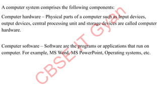 A computer system comprises the following components:
Computer hardware – Physical parts of a computer such as Input devices,
output devices, central processing unit and storage devices are called computer
hardware.
Computer software – Software are the programs or applications that run on
computer. For example, MS Word, MS PowerPoint, Operating systems, etc.
 