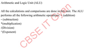Arithmetic and Logic Unit (ALU)
All the calculations and comparisons are done in this unit. The ALU
performs all the following arithmetic operations: + (addition)
- (subtraction)
*(multiplication)
/(Division)
^(Exponent)
 
