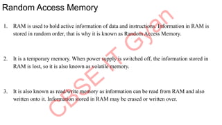 Random Access Memory
1. RAM is used to hold active information of data and instructions. Information in RAM is
stored in random order, that is why it is known as Random Access Memory.
2. It is a temporary memory. When power supply is switched off, the information stored in
RAM is lost, so it is also known as volatile memory.
3. It is also known as read/write memory as information can be read from RAM and also
written onto it. Information stored in RAM may be erased or written over.
 