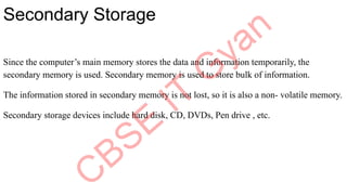 Secondary Storage
Since the computer’s main memory stores the data and information temporarily, the
secondary memory is used. Secondary memory is used to store bulk of information.
The information stored in secondary memory is not lost, so it is also a non- volatile memory.
Secondary storage devices include hard disk, CD, DVDs, Pen drive , etc.
 