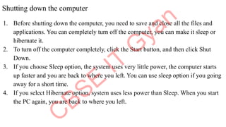 Shutting down the computer
1. Before shutting down the computer, you need to save and close all the files and
applications. You can completely turn off the computer, you can make it sleep or
hibernate it.
2. To turn off the computer completely, click the Start button, and then click Shut
Down.
3. If you choose Sleep option, the system uses very little power, the computer starts
up faster and you are back to where you left. You can use sleep option if you going
away for a short time.
4. If you select Hibernate option, system uses less power than Sleep. When you start
the PC again, you are back to where you left.
 