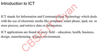Introduction to ICT
ICT stands for Information and Communication Technology which deals
with the use of electronic media like computer, smart phone, ipad, etc. to
store process, and retrieve data or information.
ICT applications are found in every field – education, health, business,
design, manufacturing, science, environment.
 