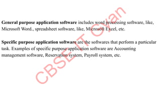 General purpose application software includes word processing software, like,
Microsoft Word., spreadsheet software, like, Microsoft Excel, etc.
Specific purpose application software are the softwares that perform a particular
task. Examples of specific purpose application software are Accounting
management software, Reservation system, Payroll system, etc.
 