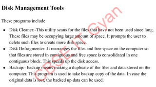 Disk Management Tools
These programs include
● Disk Cleaner:-This utility scans for the files that have not been used since long.
These files may be occupying large amount of space. It prompts the user to
delete such files to create more disk space.
● Disk Defragmenter:-It rearranges the files and free space on the computer so
that files are stored in contiguous and free space is consolidated in one
contiguous block. This speeds up the disk access.
● Backup:- backup means making a duplicate of the files and data stored on the
computer. This program is used to take backup copy of the data. In case the
original data is lost, the backed up data can be used.
 