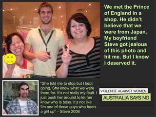 We met the Prince of England in a  shop. He didn’t believe that we were from Japan. My boyfriend Steve got jealous of this photo and hit me. But I know I deserved it. “ She told me to stop but I kept going. She knew what we were there for. It’s not really my fault. I just push her around to let her know who is boss. It’s not like I’m one of those guys who beats a girl up” – Steve 2006 