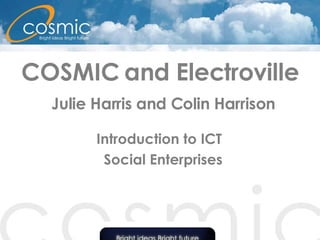 COSMIC and Electroville   Julie Harris and Colin Harrison Introduction to ICT  Social Enterprises 